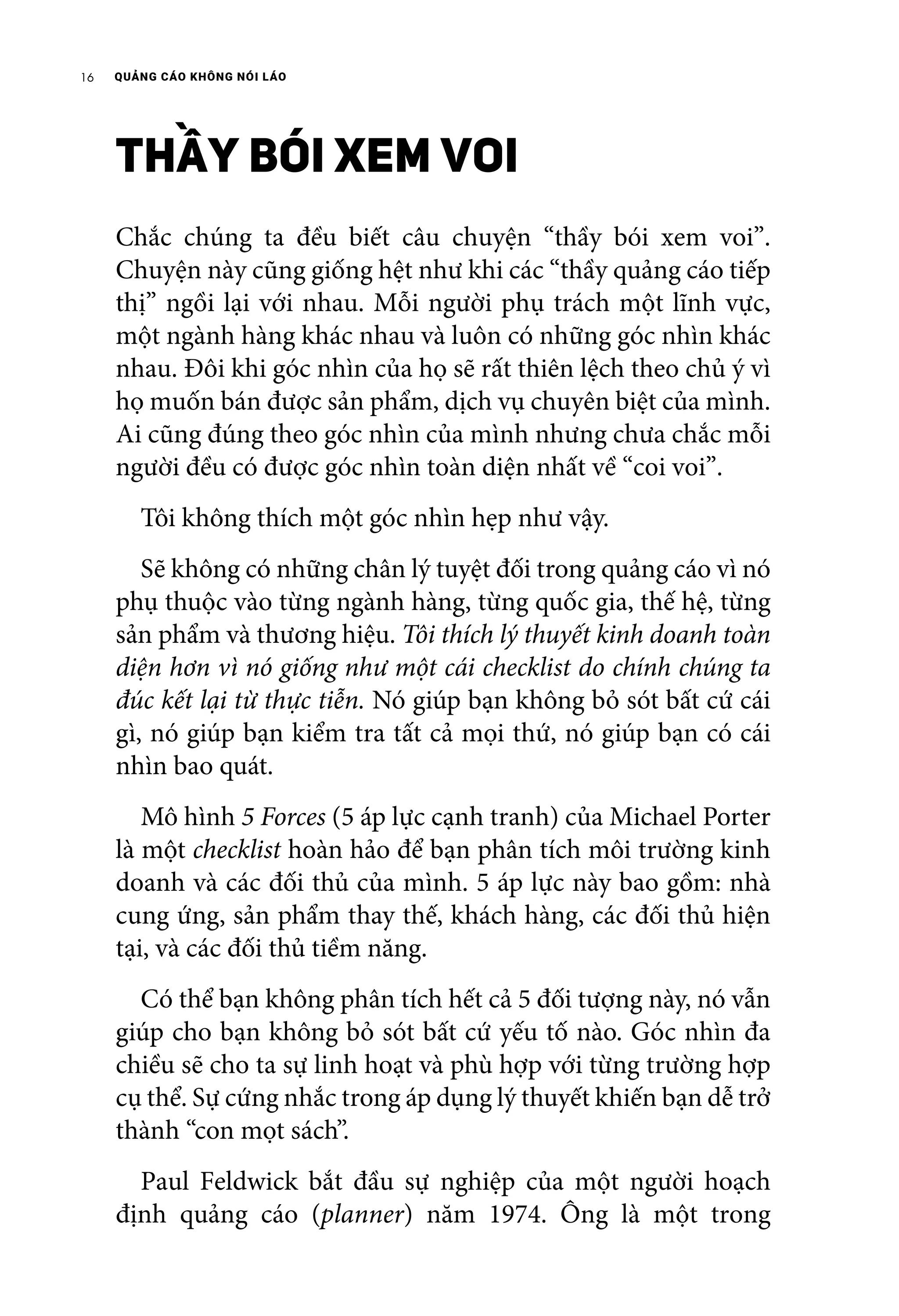 QUẢNG CÁO KHÔNG NÓI LÁO16
THẦY BÓI XEM VOI
Chắc chúng ta đều biết câu chuyện “thầy bói xem voi”.
Chuyện này cũng giống hệt như khi các “thầy quảng cáo tiếp
thị” ngồi lại với nhau. Mỗi người phụ trách một lĩnh vực,
một ngành hàng khác nhau và luôn có những góc nhìn khác
nhau. Đôi khi góc nhìn của họ sẽ rất thiên lệch theo chủ ý vì
họ muốn bán được sản phẩm, dịch vụ chuyên biệt của mình.
Ai cũng đúng theo góc nhìn của mình nhưng chưa chắc mỗi
người đều có được góc nhìn toàn diện nhất về “coi voi”.
	 Tôi không thích một góc nhìn hẹp như vậy.
	 Sẽ không có những chân lý tuyệt đối trong quảng cáo vì nó
phụ thuộc vào từng ngành hàng, từng quốc gia, thế hệ, từng
sản phẩm và thương hiệu. Tôi thích lý thuyết kinh doanh toàn
diện hơn vì nó giống như một cái checklist do chính chúng ta
đúc kết lại từ thực tiễn. Nó giúp bạn không bỏ sót bất cứ cái
gì, nó giúp bạn kiểm tra tất cả mọi thứ, nó giúp bạn có cái
nhìn bao quát.
	 Mô hình 5 Forces (5 áp lực cạnh tranh) của Michael Porter
là một checklist hoàn hảo để bạn phân tích môi trường kinh
doanh và các đối thủ của mình. 5 áp lực này bao gồm: nhà
cung ứng, sản phẩm thay thế, khách hàng, các đối thủ hiện
tại, và các đối thủ tiềm năng.
	 Có thể bạn không phân tích hết cả 5 đối tượng này, nó vẫn
giúp cho bạn không bỏ sót bất cứ yếu tố nào. Góc nhìn đa
chiều sẽ cho ta sự linh hoạt và phù hợp với từng trường hợp
cụ thể. Sự cứng nhắc trong áp dụng lý thuyết khiến bạn dễ trở
thành “con mọt sách”.
	 Paul Feldwick bắt đầu sự nghiệp của một người hoạch
định quảng cáo (planner) năm 1974. Ông là một trong
 