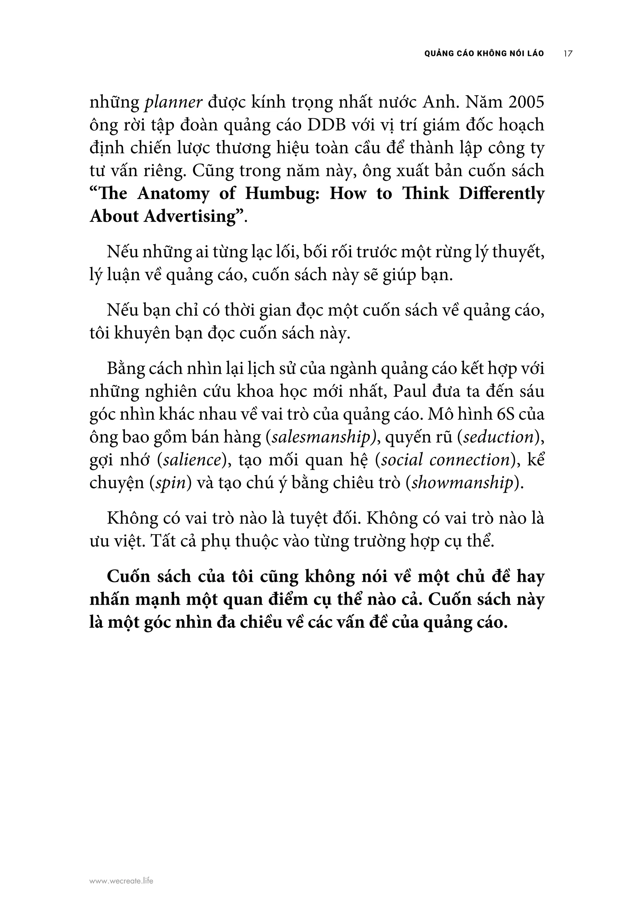 QUẢNG CÁO KHÔNG NÓI LÁO 17
www.wecreate.life
những planner được kính trọng nhất nước Anh. Năm 2005
ông rời tập đoàn quảng cáo DDB với vị trí giám đốc hoạch
định chiến lược thương hiệu toàn cầu để thành lập công ty
tư vấn riêng. Cũng trong năm này, ông xuất bản cuốn sách
“The Anatomy of Humbug: How to Think Differently
About Advertising”.
	 Nếu những ai từng lạc lối, bối rối trước một rừng lý thuyết,
lý luận về quảng cáo, cuốn sách này sẽ giúp bạn.
	 Nếu bạn chỉ có thời gian đọc một cuốn sách về quảng cáo,
tôi khuyên bạn đọc cuốn sách này.
	 Bằng cách nhìn lại lịch sử của ngành quảng cáo kết hợp với
những nghiên cứu khoa học mới nhất, Paul đưa ta đến sáu
góc nhìn khác nhau về vai trò của quảng cáo. Mô hình 6S của
ông bao gồm bán hàng (salesmanship), quyến rũ (seduction),
gợi nhớ (salience), tạo mối quan hệ (social connection), kể
chuyện (spin) và tạo chú ý bằng chiêu trò (showmanship).
	 Không có vai trò nào là tuyệt đối. Không có vai trò nào là
ưu việt. Tất cả phụ thuộc vào từng trường hợp cụ thể.
	 Cuốn sách của tôi cũng không nói về một chủ đề hay
nhấn mạnh một quan điểm cụ thể nào cả. Cuốn sách này
là một góc nhìn đa chiều về các vấn đề của quảng cáo.
 