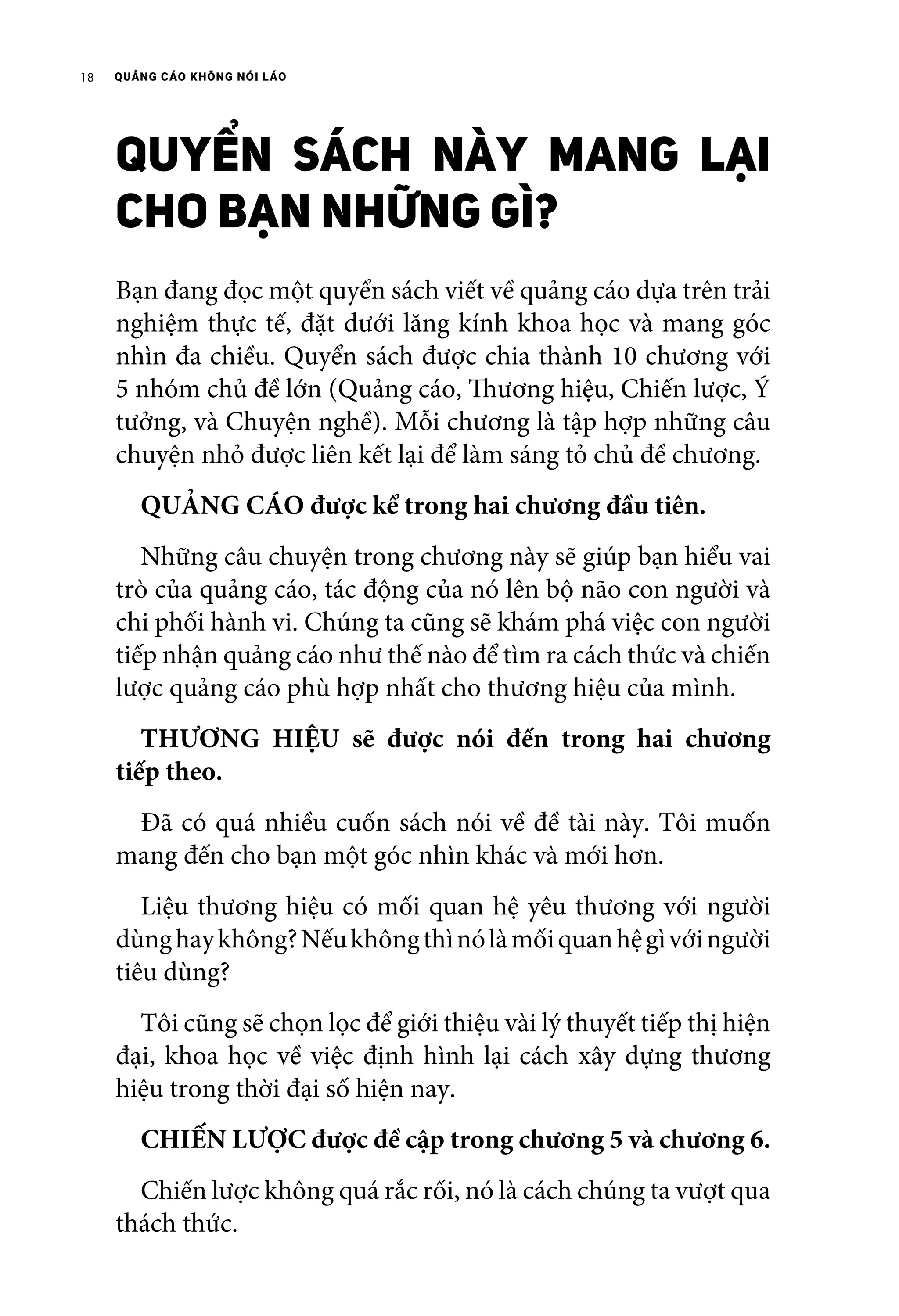 QUẢNG CÁO KHÔNG NÓI LÁO18
QUYỂN SÁCH NÀY MANG LẠI
CHO BẠN NHỮNG GÌ?
Bạn đang đọc một quyển sách viết về quảng cáo dựa trên trải
nghiệm thực tế, đặt dưới lăng kính khoa học và mang góc
nhìn đa chiều. Quyển sách được chia thành 10 chương với
5 nhóm chủ đề lớn (Quảng cáo, Thương hiệu, Chiến lược, Ý
tưởng, và Chuyện nghề). Mỗi chương là tập hợp những câu
chuyện nhỏ được liên kết lại để làm sáng tỏ chủ đề chương.
	 QUẢNG CÁO được kể trong hai chương đầu tiên.
	 Những câu chuyện trong chương này sẽ giúp bạn hiểu vai
trò của quảng cáo, tác động của nó lên bộ não con người và
chi phối hành vi. Chúng ta cũng sẽ khám phá việc con người
tiếp nhận quảng cáo như thế nào để tìm ra cách thức và chiến
lược quảng cáo phù hợp nhất cho thương hiệu của mình.
	 THƯƠNG HIỆU sẽ được nói đến trong hai chương
tiếp theo.
	 Đã có quá nhiều cuốn sách nói về đề tài này. Tôi muốn
mang đến cho bạn một góc nhìn khác và mới hơn.
	 Liệu thương hiệu có mối quan hệ yêu thương với người
dùnghaykhông?Nếukhôngthìnólàmốiquanhệgìvớingười
tiêu dùng?
	 Tôi cũng sẽ chọn lọc để giới thiệu vài lý thuyết tiếp thị hiện
đại, khoa học về việc định hình lại cách xây dựng thương
hiệu trong thời đại số hiện nay.
	 CHIẾN LƯỢC được đề cập trong chương 5 và chương 6.
	 Chiến lược không quá rắc rối, nó là cách chúng ta vượt qua
thách thức.
 
