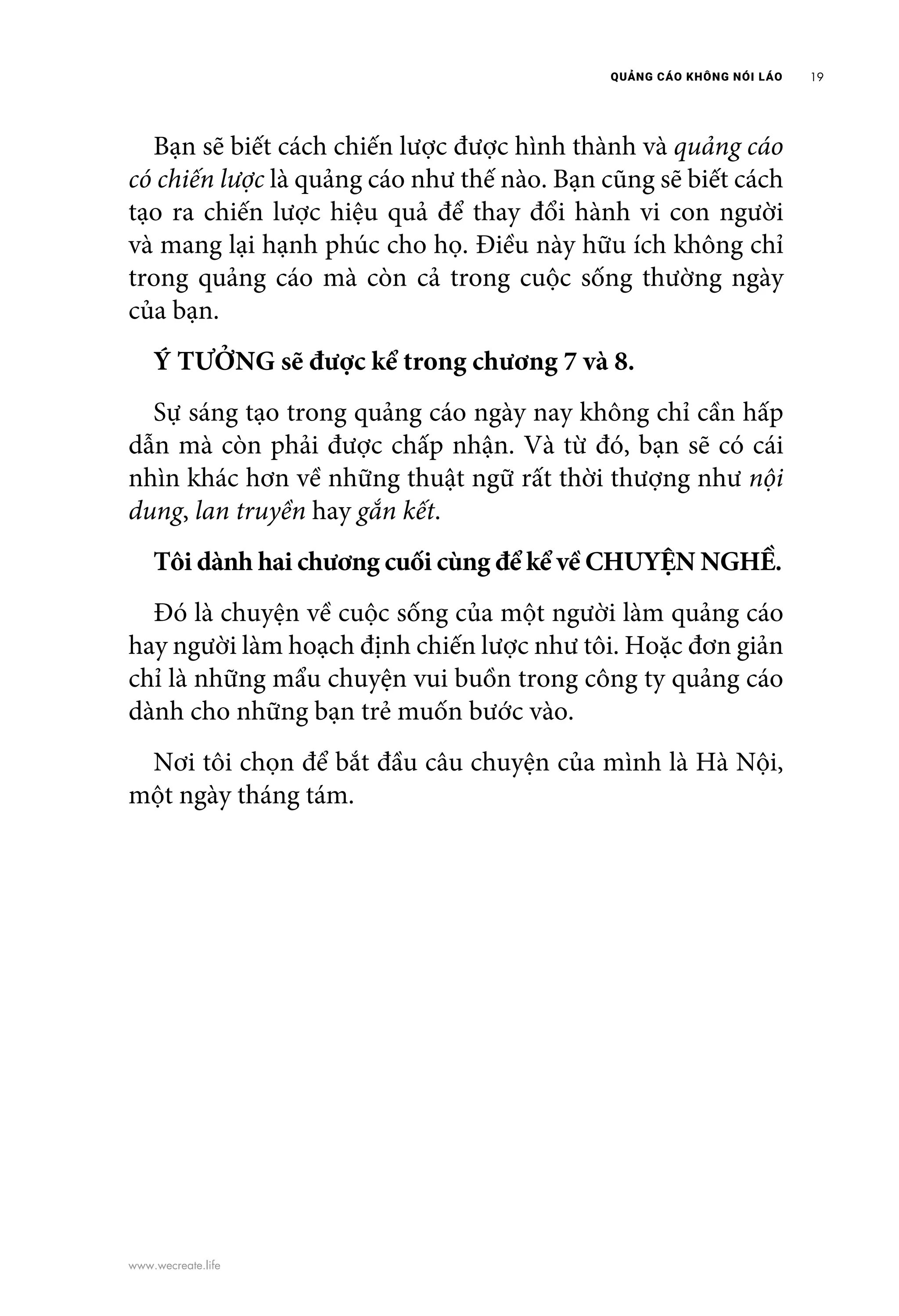 QUẢNG CÁO KHÔNG NÓI LÁO 19
www.wecreate.life
	 Bạn sẽ biết cách chiến lược được hình thành và quảng cáo
có chiến lược là quảng cáo như thế nào. Bạn cũng sẽ biết cách
tạo ra chiến lược hiệu quả để thay đổi hành vi con người
và mang lại hạnh phúc cho họ. Điều này hữu ích không chỉ
trong quảng cáo mà còn cả trong cuộc sống thường ngày
của bạn.
	 Ý TƯỞNG sẽ được kể trong chương 7 và 8.
	 Sự sáng tạo trong quảng cáo ngày nay không chỉ cần hấp
dẫn mà còn phải được chấp nhận. Và từ đó, bạn sẽ có cái
nhìn khác hơn về những thuật ngữ rất thời thượng như nội
dung, lan truyền hay gắn kết.
	 Tôi dành hai chương cuối cùng để kể về CHUYỆN NGHỀ.
	 Đó là chuyện về cuộc sống của một người làm quảng cáo
hay người làm hoạch định chiến lược như tôi. Hoặc đơn giản
chỉ là những mẩu chuyện vui buồn trong công ty quảng cáo
dành cho những bạn trẻ muốn bước vào.
	 Nơi tôi chọn để bắt đầu câu chuyện của mình là Hà Nội,
một ngày tháng tám.
 