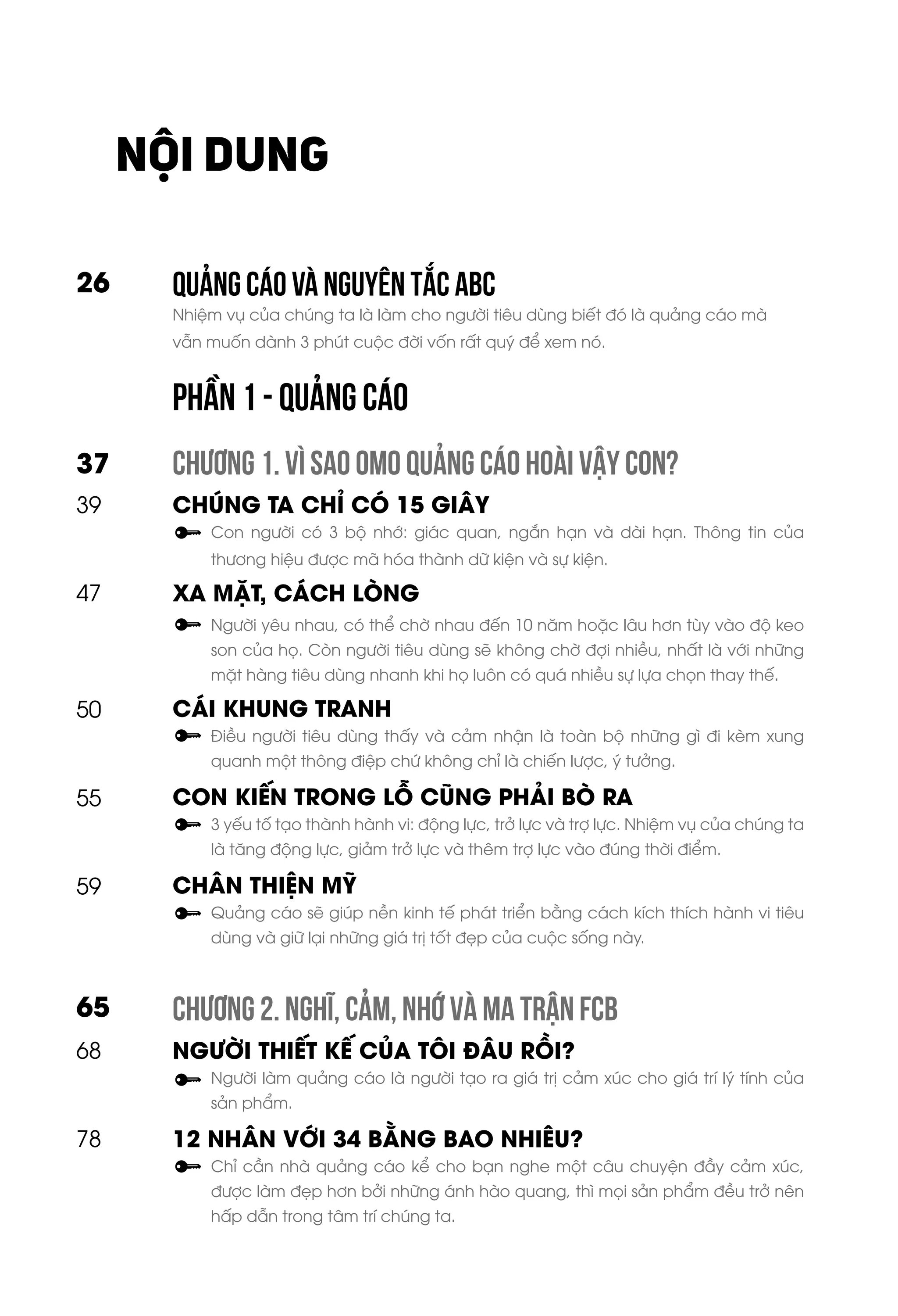 QUẢNG CÁO Và NGUYÊN TẮC ABC
Nhiệm vụ của chúng ta là làm cho người tiêu dùng biết đó là quảng cáo mà
vẫn muốn dành 3 phút cuộc đời vốn rất quý để xem nó.
CHƯƠNG 1. VÌ SAO OMO QUẢNG CÁO HOÀI VẬY CON?
CHÚNG TA CHỈ CÓ 15 GIÂY
Con người có 3 bộ nhớ: giác quan, ngắn hạn và dài hạn. Thông tin của
thương hiệu được mã hóa thành dữ kiện và sự kiện.
XA MẶT, CÁCH LÒNG
Người yêu nhau, có thể chờ nhau đến 10 năm hoặc lâu hơn tùy vào độ keo
son của họ. Còn người tiêu dùng sẽ không chờ đợi nhiều, nhất là với những
mặt hàng tiêu dùng nhanh khi họ luôn có quá nhiều sự lựa chọn thay thế.
CÁI KHUNG TRANH
Điều người tiêu dùng thấy và cảm nhận là toàn bộ những gì đi kèm xung
quanh một thông điệp chứ không chỉ là chiến lược, ý tưởng.
CON KIẾN TRONG LỖ CŨNG PHẢI BÒ RA
3 yếu tố tạo thành hành vi: động lực, trở lực và trợ lực. Nhiệm vụ của chúng ta
là tăng động lực, giảm trở lực và thêm trợ lực vào đúng thời điểm.
CHÂN THIỆN MỸ
Quảng cáo sẽ giúp nền kinh tế phát triển bằng cách kích thích hành vi tiêu
dùng và giữ lại những giá trị tốt đẹp của cuộc sống này.
CHƯƠNG 2. NGHĨ, CẢM, NHỚ VÀ MA TRẬN FCB
NGƯỜI THIẾT KẾ CỦA TÔI ĐÂU RỒI?
Người làm quảng cáo là người tạo ra giá trị cảm xúc cho giá trí lý tính của
sản phẩm.
12 NHÂN VỚI 34 BẰNG BAO NHIÊU?
Chỉ cần nhà quảng cáo kể cho bạn nghe một câu chuyện đầy cảm xúc,
được làm đẹp hơn bởi những ánh hào quang, thì mọi sản phẩm đều trở nên
hấp dẫn trong tâm trí chúng ta.
26
37
39
47
50
55
59
68
78
65
NỘI DUNG
PHẦN 1 - QUẢNG CÁO
 