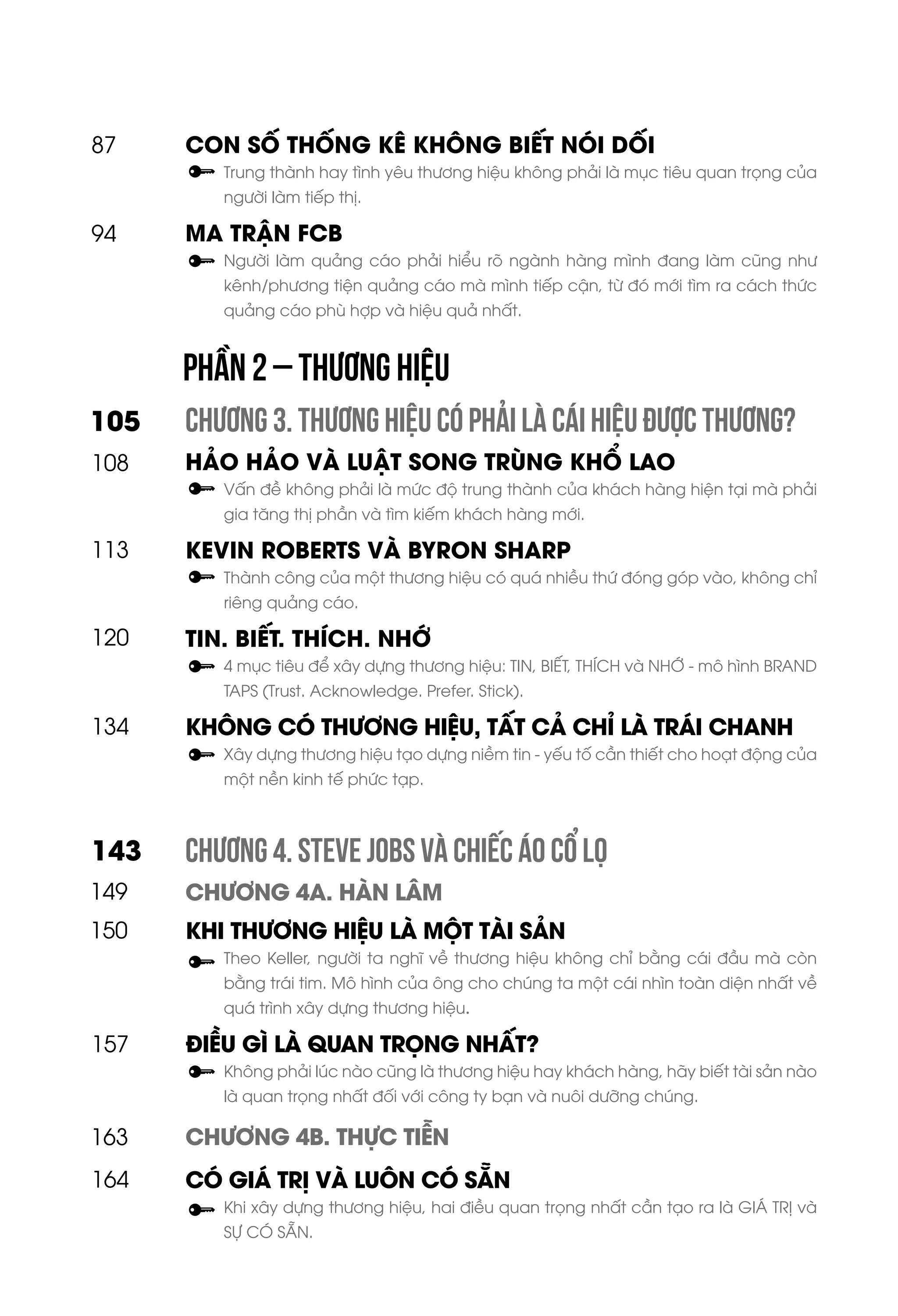 CON SỐ THỐNG KÊ KHÔNG BIẾT NÓI DỐI
Trung thành hay tình yêu thương hiệu không phải là mục tiêu quan trọng của
người làm tiếp thị.
MA TRẬN FCB
Người làm quảng cáo phải hiểu rõ ngành hàng mình đang làm cũng như
kênh/phương tiện quảng cáo mà mình tiếp cận, từ đó mới tìm ra cách thức
quảng cáo phù hợp và hiệu quả nhất.
CHƯƠNG 3. THƯƠNG HIỆU CÓ PHẢI LÀ CÁI HIỆU ĐƯỢC THƯƠNG?
HẢO HẢO VÀ LUẬT SONG TRÙNG KHỔ LAO
Vấn đề không phải là mức độ trung thành của khách hàng hiện tại mà phải
gia tăng thị phần và tìm kiếm khách hàng mới.
KEVIN ROBERTS VÀ BYRON SHARP
Thành công của một thương hiệu có quá nhiều thứ đóng góp vào, không chỉ
riêng quảng cáo.
TIN. BIẾT. THÍCH. NHỚ
4 mục tiêu để xây dựng thương hiệu: TIN, BIẾT, THÍCH và NHỚ - mô hình BRAND
TAPS (Trust. Acknowledge. Prefer. Stick).
KHÔNG CÓ THƯƠNG HIỆU, TẤT CẢ CHỈ LÀ TRÁI CHANH
Xây dựng thương hiệu tạo dựng niềm tin - yếu tố cần thiết cho hoạt động của
một nền kinh tế phức tạp.
CHƯƠNG 4. STEVE JOBS VÀ CHIẾC ÁO CỔ LỌ
CHƯƠNG 4A. HÀN LÂM
KHI THƯƠNG HIỆU LÀ MỘT TÀI SẢN
Theo Keller, người ta nghĩ về thương hiệu không chỉ bằng cái đầu mà còn
bằng trái tim. Mô hình của ông cho chúng ta một cái nhìn toàn diện nhất về
quá trình xây dựng thương hiệu.
ĐIỀU GÌ LÀ QUAN TRỌNG NHẤT?
Không phải lúc nào cũng là thương hiệu hay khách hàng, hãy biết tài sản nào
là quan trọng nhất đối với công ty bạn và nuôi dưỡng chúng.
CHƯƠNG 4B. THỰC TIỄN
CÓ GIÁ TRỊ VÀ LUÔN CÓ SẴN
Khi xây dựng thương hiệu, hai điều quan trọng nhất cần tạo ra là GIÁ TRỊ và
SỰ CÓ SẴN.
94
105
108
113
120
134
157
164
87
143
150
PHẦN 2 – THƯƠNG HIỆU
149
163
 