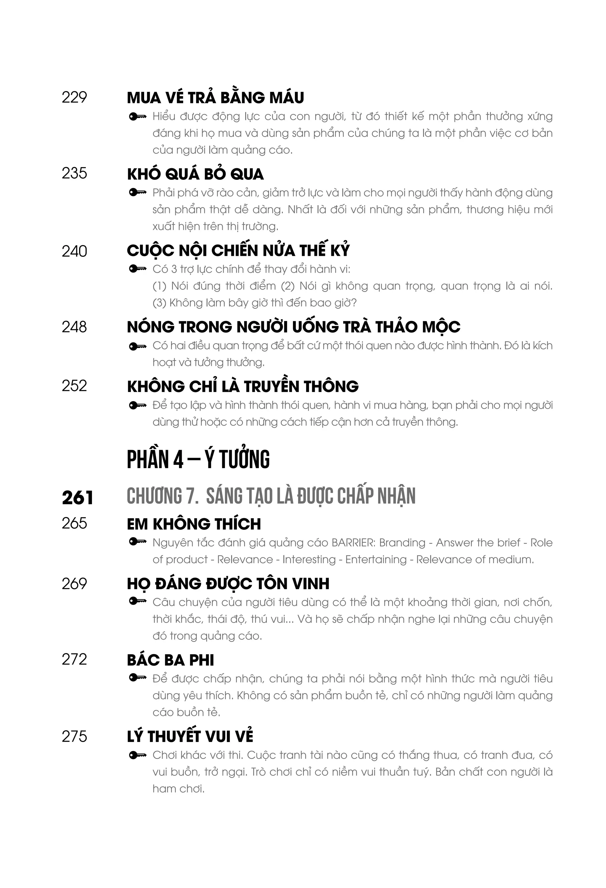 MUA VÉ TRẢ BẰNG MÁU
Hiểu được động lực của con người, từ đó thiết kế một phần thưởng xứng
đáng khi họ mua và dùng sản phẩm của chúng ta là một phần việc cơ bản
của người làm quảng cáo.
KHÓ QUÁ BỎ QUA
Phải phá vỡ rào cản, giảm trở lực và làm cho mọi người thấy hành động dùng
sản phẩm thật dễ dàng. Nhất là đối với những sản phẩm, thương hiệu mới
xuất hiện trên thị trường.
CUỘC NỘI CHIẾN NỬA THẾ KỶ
Có 3 trợ lực chính để thay đổi hành vi:
(1) Nói đúng thời điểm (2) Nói gì không quan trọng, quan trọng là ai nói.
(3) Không làm bây giờ thì đến bao giờ?
NÓNG TRONG NGƯỜI UỐNG TRÀ THẢO MỘC
Có hai điều quan trọng để bất cứ một thói quen nào được hình thành. Đó là kích
hoạt và tưởng thưởng.
KHÔNG CHỈ LÀ TRUYỀN THÔNG
Để tạo lập và hình thành thói quen, hành vi mua hàng, bạn phải cho mọi người
dùng thử hoặc có những cách tiếp cận hơn cả truyền thông.
CHƯƠNG 7. SÁNG TẠO LÀ ĐƯỢC CHẤP NHẬN
EM KHÔNG THÍCH
Nguyên tắc đánh giá quảng cáo BARRIER: Branding - Answer the brief - Role
of product - Relevance - Interesting - Entertaining - Relevance of medium.
HỌ ĐÁNG ĐƯỢC TÔN VINH
Câu chuyện của người tiêu dùng có thể là một khoảng thời gian, nơi chốn,
thời khắc, thái độ, thú vui... Và họ sẽ chấp nhận nghe lại những câu chuyện
đó trong quảng cáo.
BÁC BA PHI
Để được chấp nhận, chúng ta phải nói bằng một hình thức mà người tiêu
dùng yêu thích. Không có sản phẩm buồn tẻ, chỉ có những người làm quảng
cáo buồn tẻ.
LÝ THUYẾT VUI VẺ
Chơi khác với thi. Cuộc tranh tài nào cũng có thắng thua, có tranh đua, có
vui buồn, trở ngại. Trò chơi chỉ có niềm vui thuần tuý. Bản chất con người là
ham chơi.
248
252
272
265
269
261
275
240
229
235
PHẦN 4 – Ý TƯỞNG
 