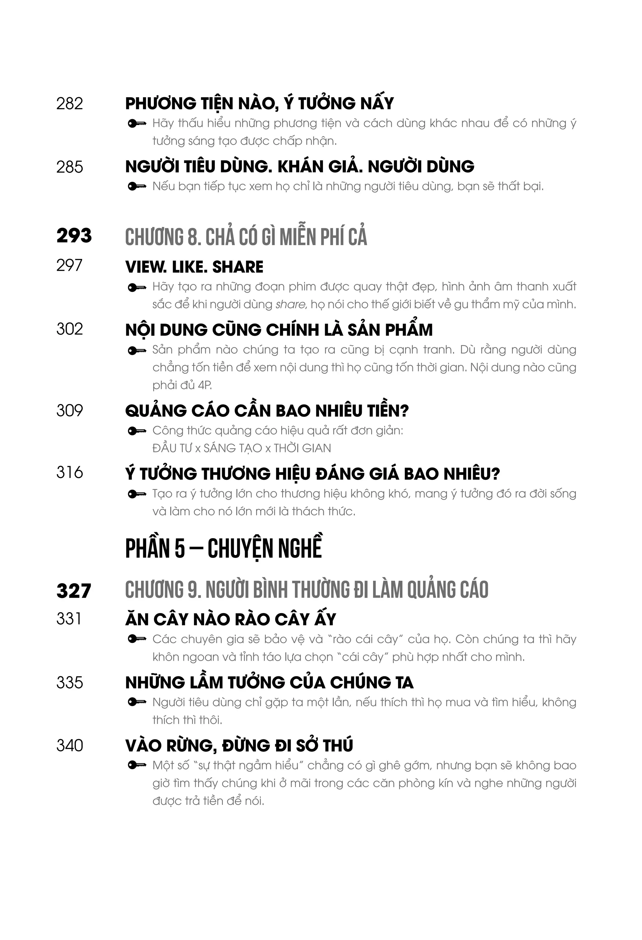 PHƯƠNG TIỆN NÀO, Ý TƯỞNG NẤY
Hãy thấu hiểu những phương tiện và cách dùng khác nhau để có những ý
tưởng sáng tạo được chấp nhận.
NGƯỜI TIÊU DÙNG. KHÁN GIẢ. NGƯỜI DÙNG
Nếu bạn tiếp tục xem họ chỉ là những người tiêu dùng, bạn sẽ thất bại.
CHƯƠNG 8. CHẢ CÓ GÌ MIỄN PHÍ CẢ
VIEW. LIKE. SHARE
Hãy tạo ra những đoạn phim được quay thật đẹp, hình ảnh âm thanh xuất
sắc để khi người dùng share, họ nói cho thế giới biết về gu thẩm mỹ của mình.
NỘI DUNG CŨNG CHÍNH LÀ SẢN PHẨM
Sản phẩm nào chúng ta tạo ra cũng bị cạnh tranh. Dù rằng người dùng
chẳng tốn tiền để xem nội dung thì họ cũng tốn thời gian. Nội dung nào cũng
phải đủ 4P.
QUẢNG CÁO CẦN BAO NHIÊU TIỀN?
Công thức quảng cáo hiệu quả rất đơn giản:
ĐẦU TƯ x SÁNG TẠO x THỜI GIAN
Ý TƯỞNG THƯƠNG HIỆU ĐÁNG GIÁ BAO NHIÊU?
Tạo ra ý tưởng lớn cho thương hiệu không khó, mang ý tưởng đó ra đời sống
và làm cho nó lớn mới là thách thức.
CHƯƠNG 9. NGƯỜI BÌNH THƯỜNG ĐI LÀM QUẢNG CÁO
ĂN CÂY NÀO RÀO CÂY ẤY
Các chuyên gia sẽ bảo vệ và “rào cái cây” của họ. Còn chúng ta thì hãy
khôn ngoan và tỉnh táo lựa chọn “cái cây” phù hợp nhất cho mình.
NHỮNG LẦM TƯỞNG CỦA CHÚNG TA
Người tiêu dùng chỉ gặp ta một lần, nếu thích thì họ mua và tìm hiểu, không
thích thì thôi.
VÀO RỪNG, ĐỪNG ĐI SỞ THÚ
Một số “sự thật ngầm hiểu” chẳng có gì ghê gớm, nhưng bạn sẽ không bao
giờ tìm thấy chúng khi ở mãi trong các căn phòng kín và nghe những người
được trả tiền để nói.
285
297
293
327
302
309
316
331
335
340
282
PHẦN 5 – CHUYỆN NGHỀ
 