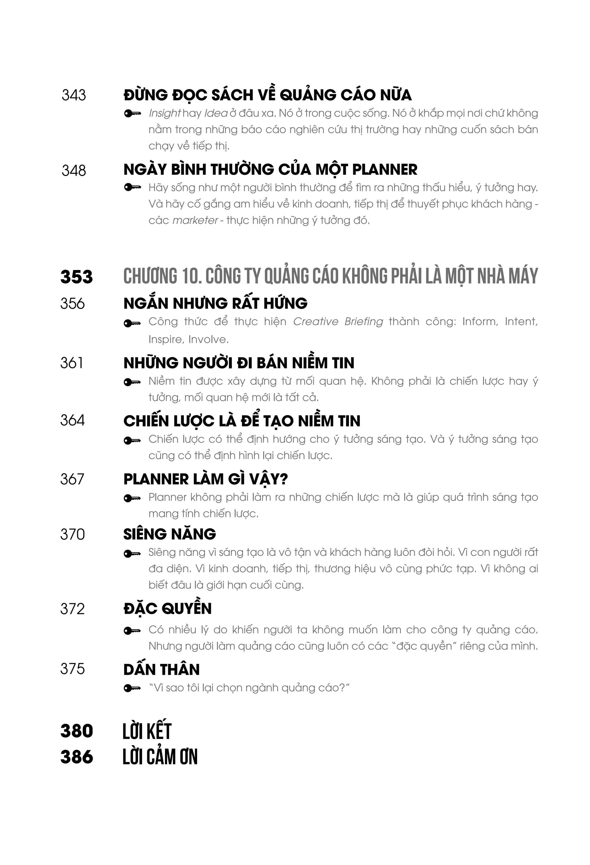 ĐỪNG ĐỌC SÁCH VỀ QUẢNG CÁO NỮA
Insight hay Idea ở đâu xa. Nó ở trong cuộc sống. Nó ở khắp mọi nơi chứ không
nằm trong những báo cáo nghiên cứu thị trường hay những cuốn sách bán
chạy về tiếp thị.
NGÀY BÌNH THƯỜNG CỦA MỘT PLANNER
Hãy sống như một người bình thường để tìm ra những thấu hiểu, ý tưởng hay.
Và hãy cố gắng am hiểu về kinh doanh, tiếp thị để thuyết phục khách hàng -
các marketer - thực hiện những ý tưởng đó.
CHƯƠNG10.CÔNGTYQUẢNGCÁOKHÔNGPHẢILÀMỘTNHÀMÁY
NGẮN NHƯNG RẤT HỨNG
Công thức để thực hiện Creative Briefing thành công: Inform, Intent,
Inspire, Involve.
NHỮNG NGƯỜI ĐI BÁN NIỀM TIN
Niềm tin được xây dựng từ mối quan hệ. Không phải là chiến lược hay ý
tưởng, mối quan hệ mới là tất cả.
CHIẾN LƯỢC LÀ ĐỂ TẠO NIỀM TIN
Chiến lược có thể định hướng cho ý tưởng sáng tạo. Và ý tưởng sáng tạo
cũng có thể định hình lại chiến lược.
PLANNER LÀM GÌ VẬY?
Planner không phải làm ra những chiến lược mà là giúp quá trình sáng tạo
mang tính chiến lược.
SIÊNG NĂNG
Siêng năng vì sáng tạo là vô tận và khách hàng luôn đòi hỏi. Vì con người rất
đa diện. Vì kinh doanh, tiếp thị, thương hiệu vô cùng phức tạp. Vì không ai
biết đâu là giới hạn cuối cùng.
ĐẶC QUYỀN
Có nhiều lý do khiến người ta không muốn làm cho công ty quảng cáo.
Nhưng người làm quảng cáo cũng luôn có các “đặc quyền” riêng của mình.
DẤN THÂN
“Vì sao tôi lại chọn ngành quảng cáo?”
LỜI KẾT
LỜI CẢM ƠN
348
353
361
356
367
364
370
372
375
380
386
343
 