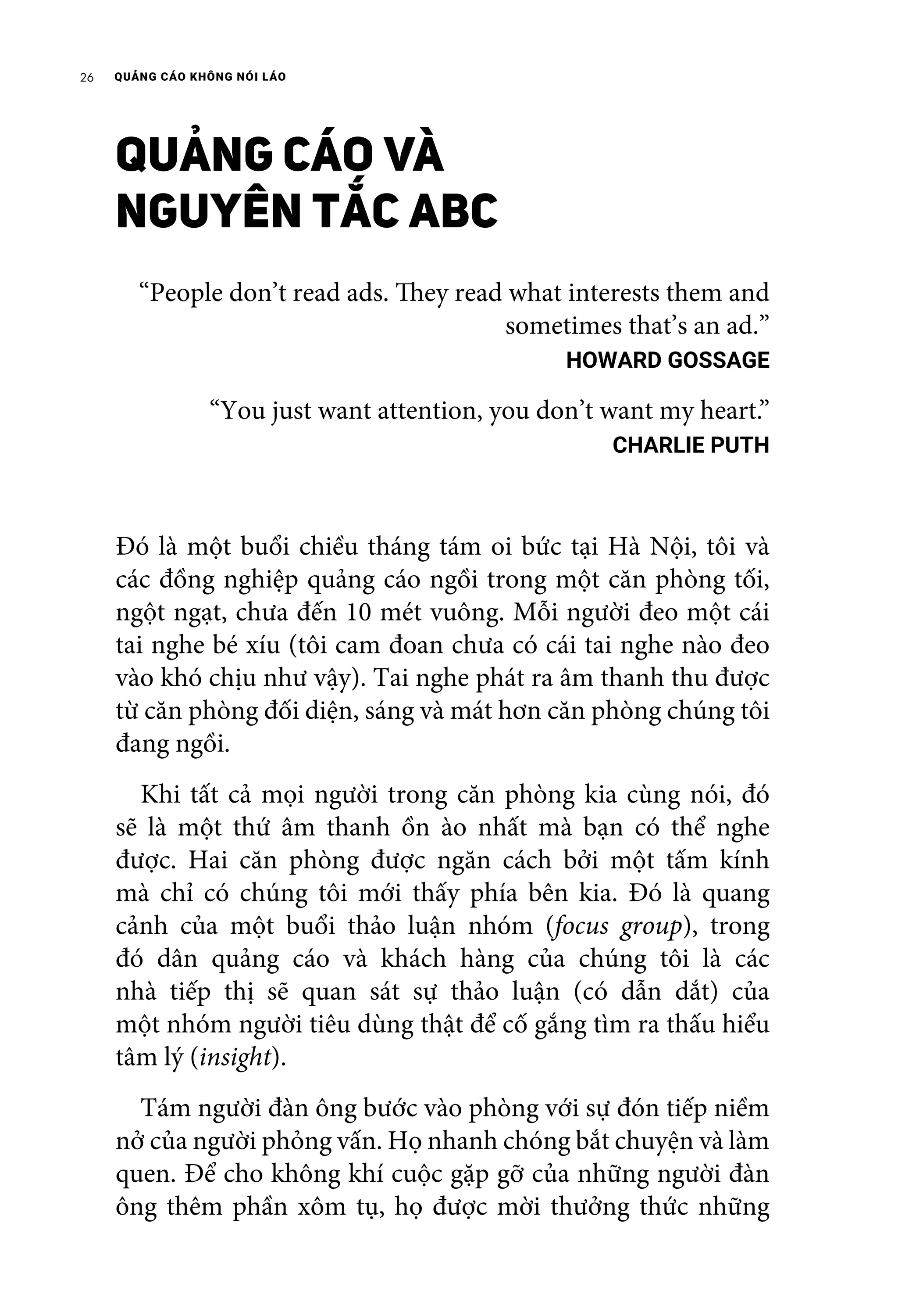 QUẢNG CÁO KHÔNG NÓI LÁO26
QUẢNG CÁO VÀ
NGUYÊN TẮC ABC
“People don’t read ads. They read what interests them and
sometimes that’s an ad.”
HOWARD GOSSAGE
“You just want attention, you don’t want my heart.”
CHARLIE PUTH
Đó là một buổi chiều tháng tám oi bức tại Hà Nội, tôi và
các đồng nghiệp quảng cáo ngồi trong một căn phòng tối,
ngột ngạt, chưa đến 10 mét vuông. Mỗi người đeo một cái
tai nghe bé xíu (tôi cam đoan chưa có cái tai nghe nào đeo
vào khó chịu như vậy). Tai nghe phát ra âm thanh thu được
từ căn phòng đối diện, sáng và mát hơn căn phòng chúng tôi
đang ngồi.
	 Khi tất cả mọi người trong căn phòng kia cùng nói, đó
sẽ là một thứ âm thanh ồn ào nhất mà bạn có thể nghe
được. Hai căn phòng được ngăn cách bởi một tấm kính
mà chỉ có chúng tôi mới thấy phía bên kia. Đó là quang
cảnh của một buổi thảo luận nhóm (focus group), trong
đó dân quảng cáo và khách hàng của chúng tôi là các
nhà tiếp thị sẽ quan sát sự thảo luận (có dẫn dắt) của
một nhóm người tiêu dùng thật để cố gắng tìm ra thấu hiểu
tâm lý (insight).
	 Tám người đàn ông bước vào phòng với sự đón tiếp niềm
nở của người phỏng vấn. Họ nhanh chóng bắt chuyện và làm
quen. Để cho không khí cuộc gặp gỡ của những người đàn
ông thêm phần xôm tụ, họ được mời thưởng thức những
 