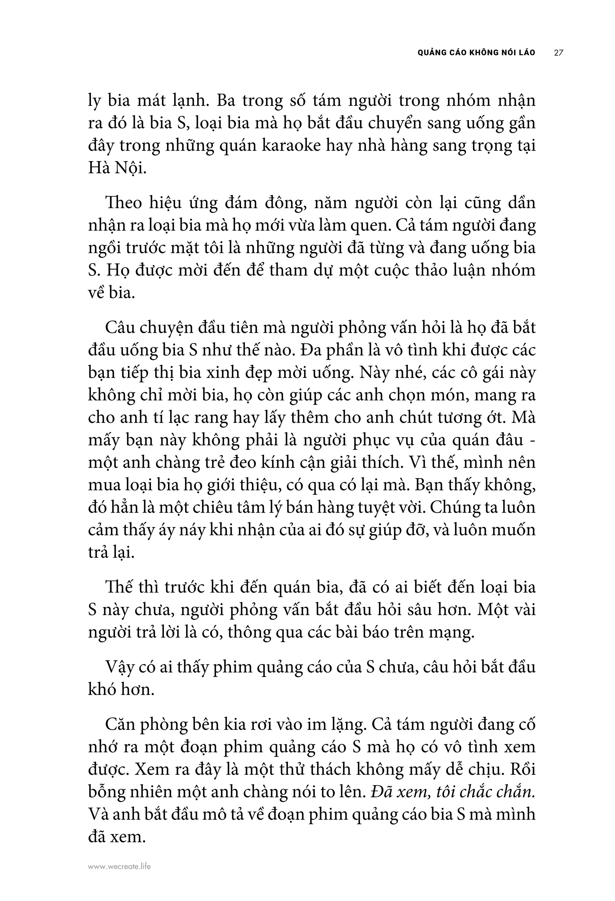 QUẢNG CÁO KHÔNG NÓI LÁO 27
www.wecreate.life
ly bia mát lạnh. Ba trong số tám người trong nhóm nhận
ra đó là bia S, loại bia mà họ bắt đầu chuyển sang uống gần
đây trong những quán karaoke hay nhà hàng sang trọng tại
Hà Nội.
	 Theo hiệu ứng đám đông, năm người còn lại cũng dần
nhận ra loại bia mà họ mới vừa làm quen. Cả tám người đang
ngồi trước mặt tôi là những người đã từng và đang uống bia
S. Họ được mời đến để tham dự một cuộc thảo luận nhóm
về bia.
	 Câu chuyện đầu tiên mà người phỏng vấn hỏi là họ đã bắt
đầu uống bia S như thế nào. Đa phần là vô tình khi được các
bạn tiếp thị bia xinh đẹp mời uống. Này nhé, các cô gái này
không chỉ mời bia, họ còn giúp các anh chọn món, mang ra
cho anh tí lạc rang hay lấy thêm cho anh chút tương ớt. Mà
mấy bạn này không phải là người phục vụ của quán đâu -
một anh chàng trẻ đeo kính cận giải thích. Vì thế, mình nên
mua loại bia họ giới thiệu, có qua có lại mà. Bạn thấy không,
đó hẳn là một chiêu tâm lý bán hàng tuyệt vời. Chúng ta luôn
cảm thấy áy náy khi nhận của ai đó sự giúp đỡ, và luôn muốn
trả lại.
	 Thế thì trước khi đến quán bia, đã có ai biết đến loại bia
S này chưa, người phỏng vấn bắt đầu hỏi sâu hơn. Một vài
người trả lời là có, thông qua các bài báo trên mạng.
	 Vậy có ai thấy phim quảng cáo của S chưa, câu hỏi bắt đầu
khó hơn.
	 Căn phòng bên kia rơi vào im lặng. Cả tám người đang cố
nhớ ra một đoạn phim quảng cáo S mà họ có vô tình xem
được. Xem ra đây là một thử thách không mấy dễ chịu. Rồi
bỗng nhiên một anh chàng nói to lên. Đã xem, tôi chắc chắn.
Và anh bắt đầu mô tả về đoạn phim quảng cáo bia S mà mình
đã xem.
 