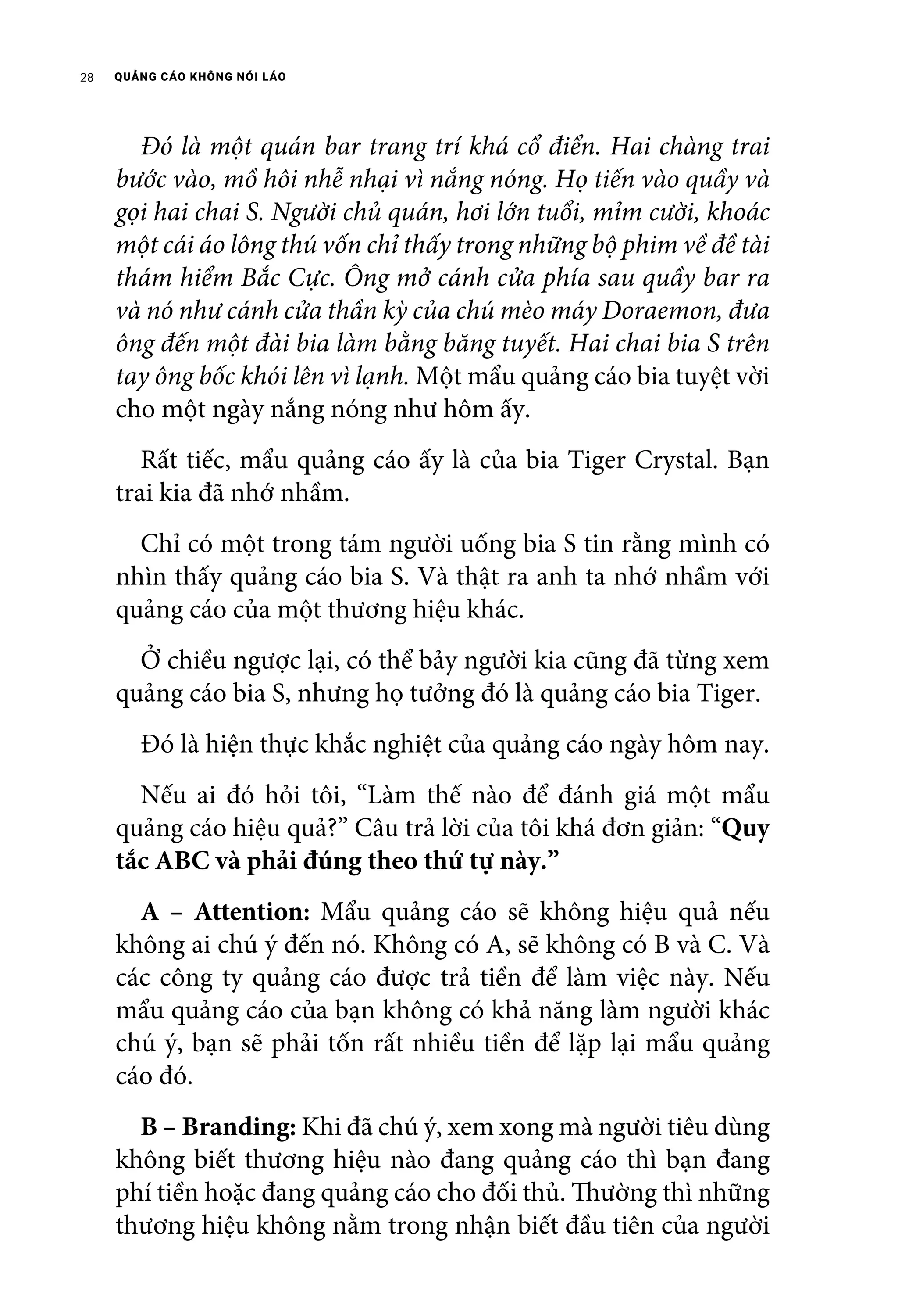 QUẢNG CÁO KHÔNG NÓI LÁO28
	 Đó là một quán bar trang trí khá cổ điển. Hai chàng trai
bước vào, mồ hôi nhễ nhại vì nắng nóng. Họ tiến vào quầy và
gọi hai chai S. Người chủ quán, hơi lớn tuổi, mỉm cười, khoác
một cái áo lông thú vốn chỉ thấy trong những bộ phim về đề tài
thám hiểm Bắc Cực. Ông mở cánh cửa phía sau quầy bar ra
và nó như cánh cửa thần kỳ của chú mèo máy Doraemon, đưa
ông đến một đài bia làm bằng băng tuyết. Hai chai bia S trên
tay ông bốc khói lên vì lạnh. Một mẩu quảng cáo bia tuyệt vời
cho một ngày nắng nóng như hôm ấy.
	 Rất tiếc, mẩu quảng cáo ấy là của bia Tiger Crystal. Bạn
trai kia đã nhớ nhầm.
	 Chỉ có một trong tám người uống bia S tin rằng mình có
nhìn thấy quảng cáo bia S. Và thật ra anh ta nhớ nhầm với
quảng cáo của một thương hiệu khác.
	 Ở chiều ngược lại, có thể bảy người kia cũng đã từng xem
quảng cáo bia S, nhưng họ tưởng đó là quảng cáo bia Tiger.
	 Đó là hiện thực khắc nghiệt của quảng cáo ngày hôm nay.
	 Nếu ai đó hỏi tôi, “Làm thế nào để đánh giá một mẩu
quảng cáo hiệu quả?” Câu trả lời của tôi khá đơn giản: “Quy
tắc ABC và phải đúng theo thứ tự này.”
	 A – Attention: Mẩu quảng cáo sẽ không hiệu quả nếu
không ai chú ý đến nó. Không có A, sẽ không có B và C. Và
các công ty quảng cáo được trả tiền để làm việc này. Nếu
mẩu quảng cáo của bạn không có khả năng làm người khác
chú ý, bạn sẽ phải tốn rất nhiều tiền để lặp lại mẩu quảng
cáo đó.
	 B – Branding: Khi đã chú ý, xem xong mà người tiêu dùng
không biết thương hiệu nào đang quảng cáo thì bạn đang
phí tiền hoặc đang quảng cáo cho đối thủ. Thường thì những
thương hiệu không nằm trong nhận biết đầu tiên của người
 