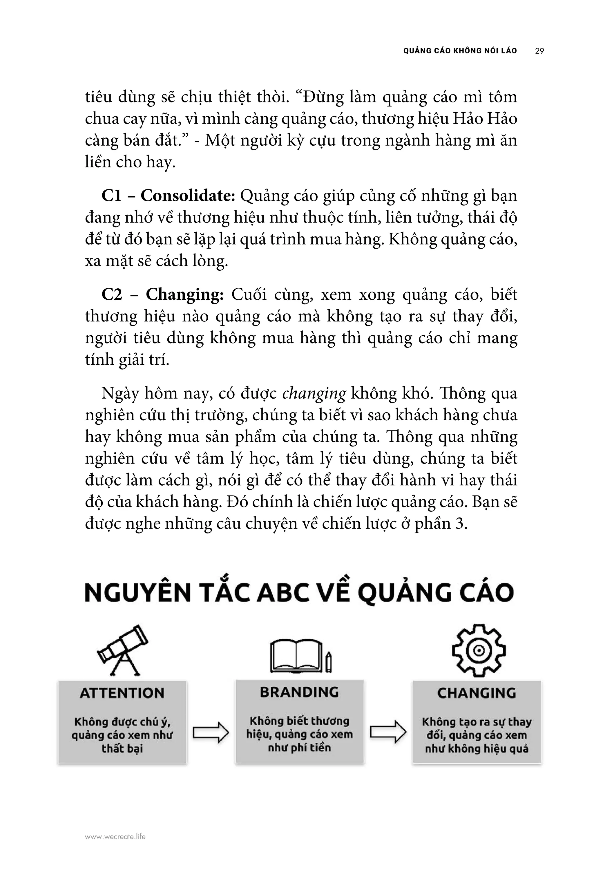 QUẢNG CÁO KHÔNG NÓI LÁO 29
www.wecreate.life
tiêu dùng sẽ chịu thiệt thòi. “Đừng làm quảng cáo mì tôm
chua cay nữa, vì mình càng quảng cáo, thương hiệu Hảo Hảo
càng bán đắt.” - Một người kỳ cựu trong ngành hàng mì ăn
liền cho hay.
	 C1 – Consolidate: Quảng cáo giúp củng cố những gì bạn
đang nhớ về thương hiệu như thuộc tính, liên tưởng, thái độ
để từ đó bạn sẽ lặp lại quá trình mua hàng. Không quảng cáo,
xa mặt sẽ cách lòng.
	 C2 – Changing: Cuối cùng, xem xong quảng cáo, biết
thương hiệu nào quảng cáo mà không tạo ra sự thay đổi,
người tiêu dùng không mua hàng thì quảng cáo chỉ mang
tính giải trí.
	 Ngày hôm nay, có được changing không khó. Thông qua
nghiên cứu thị trường, chúng ta biết vì sao khách hàng chưa
hay không mua sản phẩm của chúng ta. Thông qua những
nghiên cứu về tâm lý học, tâm lý tiêu dùng, chúng ta biết
được làm cách gì, nói gì để có thể thay đổi hành vi hay thái
độ của khách hàng. Đó chính là chiến lược quảng cáo. Bạn sẽ
được nghe những câu chuyện về chiến lược ở phần 3.
 