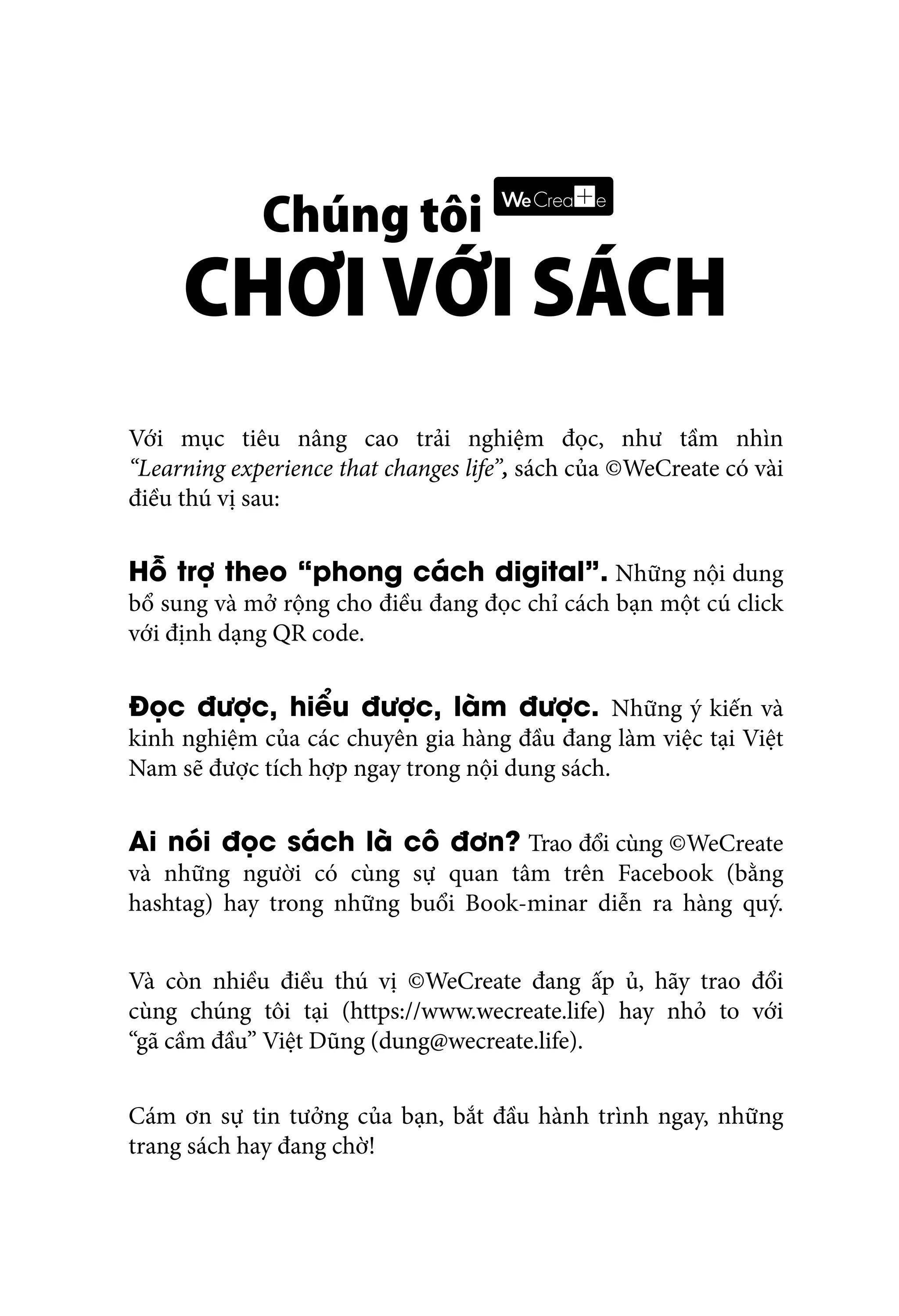 Với mục tiêu nâng cao trải nghiệm đọc, như tầm nhìn
“Learning experience that changes life”, sách của ©WeCreate có vài
điều thú vị sau:
Hỗ trợ theo “phong cách digital”. Những nội dung
bổ sung và mở rộng cho điều đang đọc chỉ cách bạn một cú click
với định dạng QR code.
Đọc được, hiểu được, làm được. Những ý kiến và
kinh nghiệm của các chuyên gia hàng đầu đang làm việc tại Việt
Nam sẽ được tích hợp ngay trong nội dung sách.
Ai nói đọc sách là cô đơn? Trao đổi cùng ©WeCreate
và những người có cùng sự quan tâm trên Facebook (bằng
hashtag) hay trong những buổi Book-minar diễn ra hàng quý.
Và còn nhiều điều thú vị ©WeCreate đang ấp ủ, hãy trao đổi
cùng chúng tôi tại (https://www.wecreate.life) hay nhỏ to với
“gã cầm đầu” Việt Dũng (dung@wecreate.life).
Cám ơn sự tin tưởng của bạn, bắt đầu hành trình ngay, những
trang sách hay đang chờ!
 