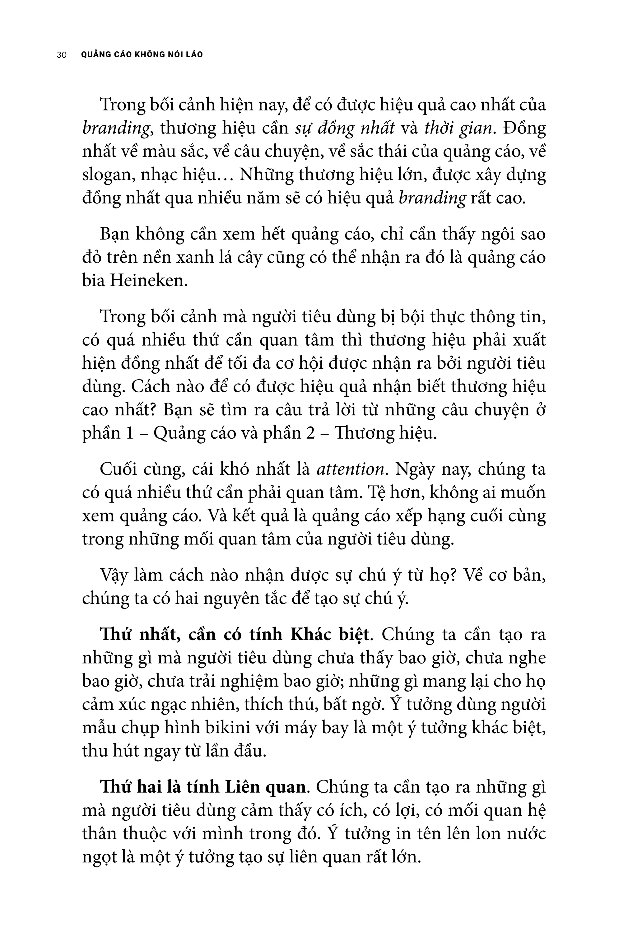 QUẢNG CÁO KHÔNG NÓI LÁO30
	 Trong bối cảnh hiện nay, để có được hiệu quả cao nhất của
branding, thương hiệu cần sự đồng nhất và thời gian. Đồng
nhất về màu sắc, về câu chuyện, về sắc thái của quảng cáo, về
slogan, nhạc hiệu… Những thương hiệu lớn, được xây dựng
đồng nhất qua nhiều năm sẽ có hiệu quả branding rất cao.
	 Bạn không cần xem hết quảng cáo, chỉ cần thấy ngôi sao
đỏ trên nền xanh lá cây cũng có thể nhận ra đó là quảng cáo
bia Heineken.
	 Trong bối cảnh mà người tiêu dùng bị bội thực thông tin,
có quá nhiều thứ cần quan tâm thì thương hiệu phải xuất
hiện đồng nhất để tối đa cơ hội được nhận ra bởi người tiêu
dùng. Cách nào để có được hiệu quả nhận biết thương hiệu
cao nhất? Bạn sẽ tìm ra câu trả lời từ những câu chuyện ở
phần 1 – Quảng cáo và phần 2 – Thương hiệu.
	 Cuối cùng, cái khó nhất là attention. Ngày nay, chúng ta
có quá nhiều thứ cần phải quan tâm. Tệ hơn, không ai muốn
xem quảng cáo. Và kết quả là quảng cáo xếp hạng cuối cùng
trong những mối quan tâm của người tiêu dùng.
	 Vậy làm cách nào nhận được sự chú ý từ họ? Về cơ bản,
chúng ta có hai nguyên tắc để tạo sự chú ý.
	 Thứ nhất, cần có tính Khác biệt. Chúng ta cần tạo ra
những gì mà người tiêu dùng chưa thấy bao giờ, chưa nghe
bao giờ, chưa trải nghiệm bao giờ; những gì mang lại cho họ
cảm xúc ngạc nhiên, thích thú, bất ngờ. Ý tưởng dùng người
mẫu chụp hình bikini với máy bay là một ý tưởng khác biệt,
thu hút ngay từ lần đầu.
	 Thứ hai là tính Liên quan. Chúng ta cần tạo ra những gì
mà người tiêu dùng cảm thấy có ích, có lợi, có mối quan hệ
thân thuộc với mình trong đó. Ý tưởng in tên lên lon nước
ngọt là một ý tưởng tạo sự liên quan rất lớn.
 