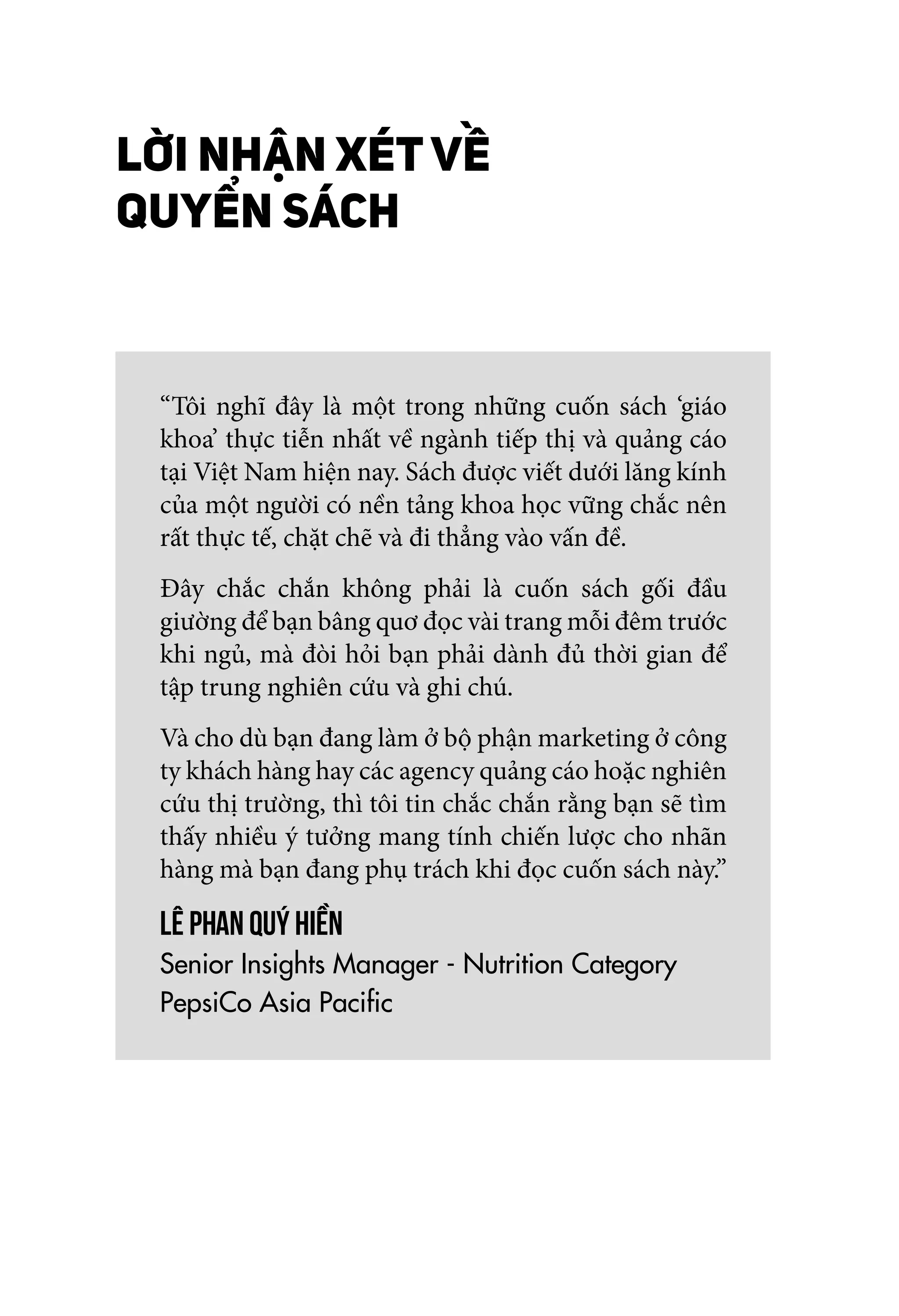 LỜI NHẬN XÉT VỀ
QUYỂN SÁCH
“Tôi nghĩ đây là một trong những cuốn sách ‘giáo
khoa’ thực tiễn nhất về ngành tiếp thị và quảng cáo
tại Việt Nam hiện nay. Sách được viết dưới lăng kính
của một người có nền tảng khoa học vững chắc nên
rất thực tế, chặt chẽ và đi thẳng vào vấn đề.
Đây chắc chắn không phải là cuốn sách gối đầu
giường để bạn bâng quơ đọc vài trang mỗi đêm trước
khi ngủ, mà đòi hỏi bạn phải dành đủ thời gian để
tập trung nghiên cứu và ghi chú.
Và cho dù bạn đang làm ở bộ phận marketing ở công
ty khách hàng hay các agency quảng cáo hoặc nghiên
cứu thị trường, thì tôi tin chắc chắn rằng bạn sẽ tìm
thấy nhiều ý tưởng mang tính chiến lược cho nhãn
hàng mà bạn đang phụ trách khi đọc cuốn sách này.”
Lê Phan Quý Hiền
Senior Insights Manager - Nutrition Category
PepsiCo Asia Pacific
 