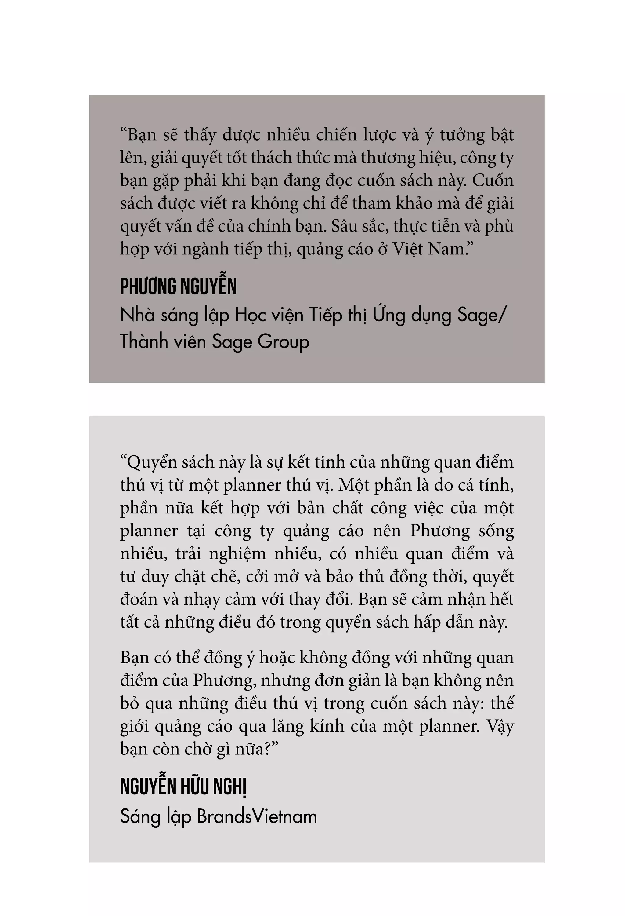 “Bạn sẽ thấy được nhiều chiến lược và ý tưởng bật
lên, giải quyết tốt thách thức mà thương hiệu, công ty
bạn gặp phải khi bạn đang đọc cuốn sách này. Cuốn
sách được viết ra không chỉ để tham khảo mà để giải
quyết vấn đề của chính bạn. Sâu sắc, thực tiễn và phù
hợp với ngành tiếp thị, quảng cáo ở Việt Nam.”
Phương Nguyễn
Nhà sáng lập Học viện Tiếp thị Ứng dụng Sage/
Thành viên Sage Group
“Quyển sách này là sự kết tinh của những quan điểm
thú vị từ một planner thú vị. Một phần là do cá tính,
phần nữa kết hợp với bản chất công việc của một
planner tại công ty quảng cáo nên Phương sống
nhiều, trải nghiệm nhiều, có nhiều quan điểm và
tư duy chặt chẽ, cởi mở và bảo thủ đồng thời, quyết
đoán và nhạy cảm với thay đổi. Bạn sẽ cảm nhận hết
tất cả những điều đó trong quyển sách hấp dẫn này.
Bạn có thể đồng ý hoặc không đồng với những quan
điểm của Phương, nhưng đơn giản là bạn không nên
bỏ qua những điều thú vị trong cuốn sách này: thế
giới quảng cáo qua lăng kính của một planner. Vậy
bạn còn chờ gì nữa?”
Nguyễn Hữu Nghị
Sáng lập BrandsVietnam
 