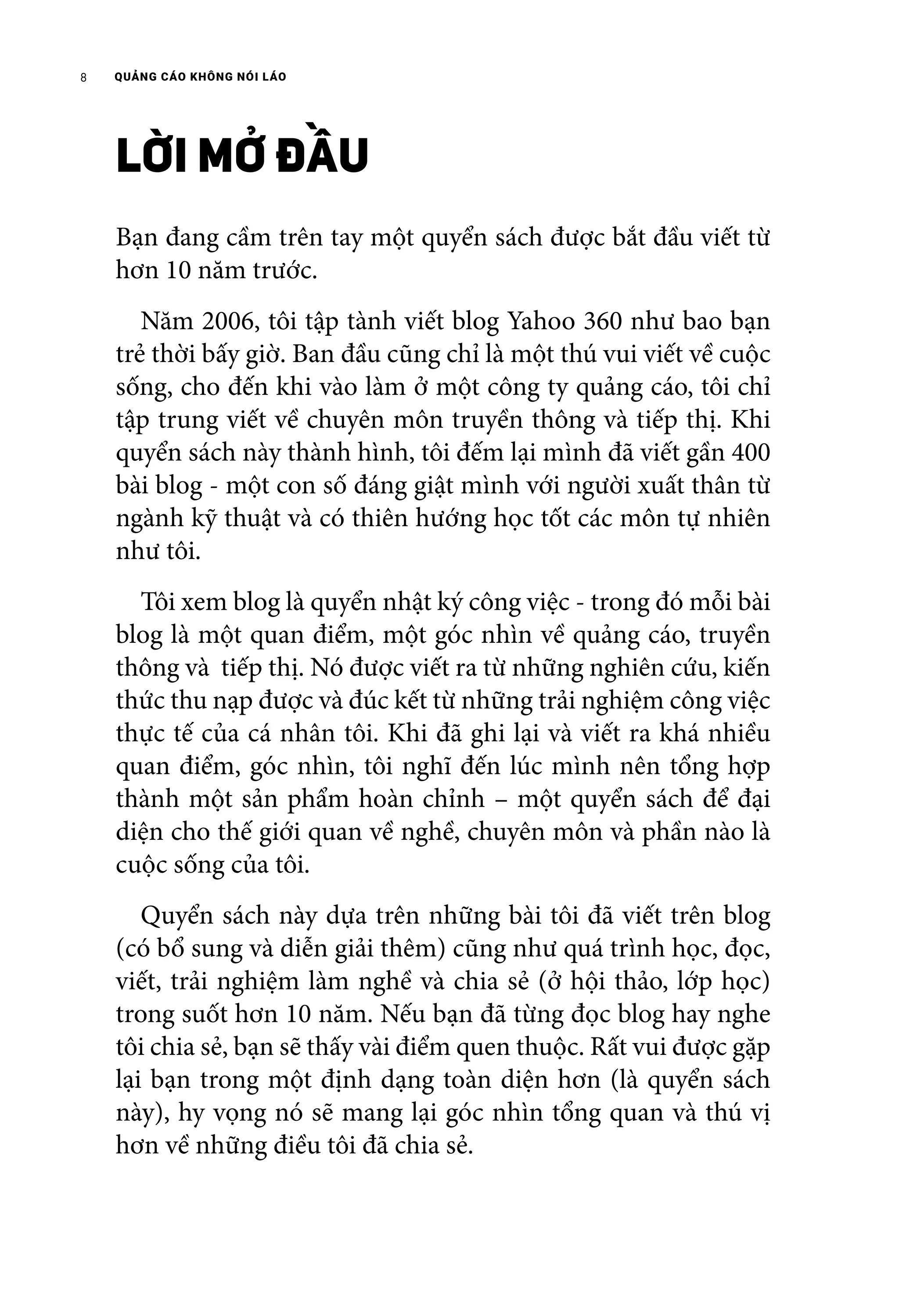 QUẢNG CÁO KHÔNG NÓI LÁO8
LỜI MỞ ĐẦU
Bạn đang cầm trên tay một quyển sách được bắt đầu viết từ
hơn 10 năm trước.
	 Năm 2006, tôi tập tành viết blog Yahoo 360 như bao bạn
trẻ thời bấy giờ. Ban đầu cũng chỉ là một thú vui viết về cuộc
sống, cho đến khi vào làm ở một công ty quảng cáo, tôi chỉ
tập trung viết về chuyên môn truyền thông và tiếp thị. Khi
quyển sách này thành hình, tôi đếm lại mình đã viết gần 400
bài blog - một con số đáng giật mình với người xuất thân từ
ngành kỹ thuật và có thiên hướng học tốt các môn tự nhiên
như tôi.
	 Tôi xem blog là quyển nhật ký công việc - trong đó mỗi bài
blog là một quan điểm, một góc nhìn về quảng cáo, truyền
thông và tiếp thị. Nó được viết ra từ những nghiên cứu, kiến
thức thu nạp được và đúc kết từ những trải nghiệm công việc
thực tế của cá nhân tôi. Khi đã ghi lại và viết ra khá nhiều
quan điểm, góc nhìn, tôi nghĩ đến lúc mình nên tổng hợp
thành một sản phẩm hoàn chỉnh – một quyển sách để đại
diện cho thế giới quan về nghề, chuyên môn và phần nào là
cuộc sống của tôi.
	 Quyển sách này dựa trên những bài tôi đã viết trên blog
(có bổ sung và diễn giải thêm) cũng như quá trình học, đọc,
viết, trải nghiệm làm nghề và chia sẻ (ở hội thảo, lớp học)
trong suốt hơn 10 năm. Nếu bạn đã từng đọc blog hay nghe
tôi chia sẻ, bạn sẽ thấy vài điểm quen thuộc. Rất vui được gặp
lại bạn trong một định dạng toàn diện hơn (là quyển sách
này), hy vọng nó sẽ mang lại góc nhìn tổng quan và thú vị
hơn về những điều tôi đã chia sẻ.
 