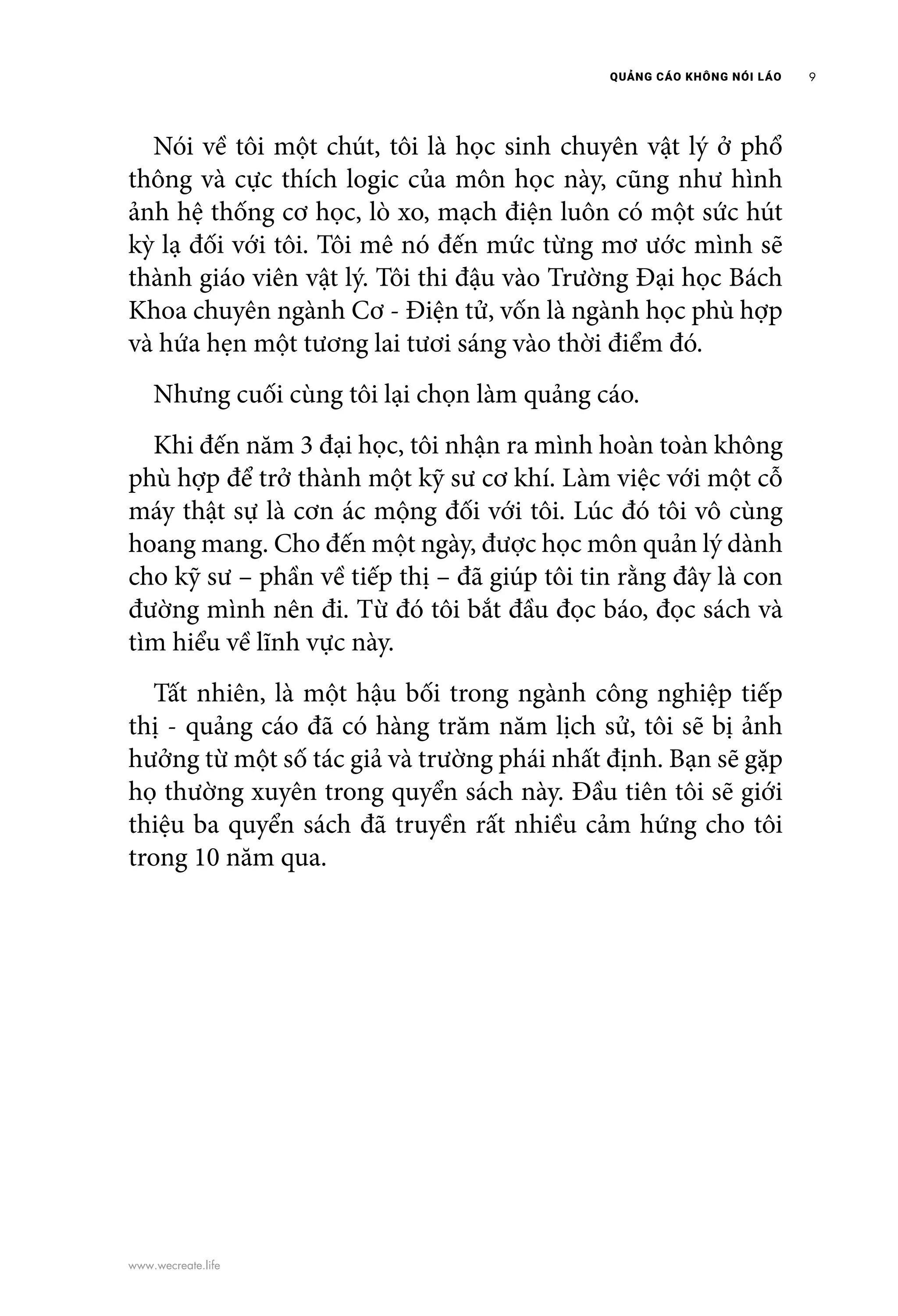 QUẢNG CÁO KHÔNG NÓI LÁO 9
www.wecreate.life
	 Nói về tôi một chút, tôi là học sinh chuyên vật lý ở phổ
thông và cực thích logic của môn học này, cũng như hình
ảnh hệ thống cơ học, lò xo, mạch điện luôn có một sức hút
kỳ lạ đối với tôi. Tôi mê nó đến mức từng mơ ước mình sẽ
thành giáo viên vật lý. Tôi thi đậu vào Trường Đại học Bách
Khoa chuyên ngành Cơ - Điện tử, vốn là ngành học phù hợp
và hứa hẹn một tương lai tươi sáng vào thời điểm đó.
	 Nhưng cuối cùng tôi lại chọn làm quảng cáo.
	 Khi đến năm 3 đại học, tôi nhận ra mình hoàn toàn không
phù hợp để trở thành một kỹ sư cơ khí. Làm việc với một cỗ
máy thật sự là cơn ác mộng đối với tôi. Lúc đó tôi vô cùng
hoang mang. Cho đến một ngày, được học môn quản lý dành
cho kỹ sư – phần về tiếp thị – đã giúp tôi tin rằng đây là con
đường mình nên đi. Từ đó tôi bắt đầu đọc báo, đọc sách và
tìm hiểu về lĩnh vực này.
	 Tất nhiên, là một hậu bối trong ngành công nghiệp tiếp
thị - quảng cáo đã có hàng trăm năm lịch sử, tôi sẽ bị ảnh
hưởng từ một số tác giả và trường phái nhất định. Bạn sẽ gặp
họ thường xuyên trong quyển sách này. Đầu tiên tôi sẽ giới
thiệu ba quyển sách đã truyền rất nhiều cảm hứng cho tôi
trong 10 năm qua.
 