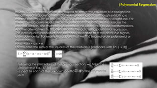 |Polynomial Regression
In Sec. 17.1, a procedure was developed to derive the equation of a straight line
using the least-squares criterion. Some engineering data, although exhibiting a
marked pattern such as seen in Fig. 17.8, is poorly represented by a straight line. For
these cases, a curve would be better suited to fit the data. As discussed in the
previous section, one method to accomplish this objective is to use transformations.
Another alternative is to fit polynomials to the data using polynomial regression.
The least-squares procedure can be readily extended to fit the data to a higher-
order polynomial. For example, suppose that we fit a second-order polynomial or
quadratic:
y = a0 + a1x + a2x2 + e
For this case the sum of the squares of the residuals is [compare with Eq. (17.3)]
Following the procedure of the previous section, we take the
derivative of Eq. (17.18) with
respect to each of the unknown coefficients of the polynomial,
as in
 