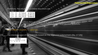 Therefore, the simultaneous linear equations are
|Polynomial Regression
Solving these equations through a technique such as Gauss elimination gives
a0 = 2.47857, a1 = 2.35929, and a2 = 1.86071. Therefore, the least-squares quadratic
equation for this case is
y = 2.47857 + 2.35929x + 1.86071x2
The standard error of the estimate based on the regression polynomial is [Eq. (17.20)]
 