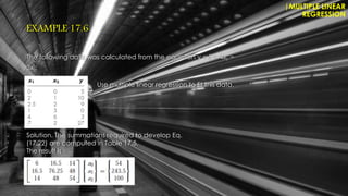 EXAMPLE 17.6
The following data was calculated from the equation y = 5 + 4x1 −
3x2:
|MULTIPLE LINEAR
REGRESSION
Use multiple linear regression to fit this data.
Solution. The summations required to develop Eq.
(17.22) are computed in Table 17.5.
The result is
 