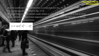 and the coefficient of determination is computed as in Eq. (17.10). An algorithm to set up
the normal equations is listed in Fig. 17.15.
Although there may be certain cases where a variable is linearly related to two or more
other variables, multiple linear regression has additional utility in the derivation of power
equations of the general form
|MULTIPLE LINEAR
REGRESSION
 