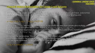In the preceding pages, we have introduced three types of regression: simple linear, polynomial,
and multiple linear. In fact, all three belong to the following general linear leastsquares
model:
y = a0z0 + a1z1 + a2z2 +· · ·+amzm + e (17.23)
where z0, z1, . . . , zm are m + 1 basis functions. It can easily be seen how simple and multiple
linear regression fall within this model—that is, z0 = 1, z1 = x1, z2 = x2, . . . , zm = xm.
Further, polynomial regression is also included if the basis functions are simple monomials
as in z0 = x0 = 1, z1 = x, z2 = x2, . . . , zm = xm.
Note that the terminology “linear” refers only to the model’s dependence on its
parameters—that is, the a’s. As in the case of polynomial regression, the functions themselves
can be highly nonlinear. For example, the z’s can be sinusoids, as in
y = a0 + a1 cos(ωt) + a2 sin(ωt)
|GENERAL LINEAR LEAST
SQUARES
General Matrix Formulation for Linear Least Squares
 