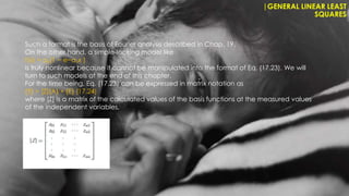 |GENERAL LINEAR LEAST
SQUARES
Such a format is the basis of Fourier analysis described in Chap. 19.
On the other hand, a simple-looking model like
f(x) = a0(1 − e−a1x )
is truly nonlinear because it cannot be manipulated into the format of Eq. (17.23). We will
turn to such models at the end of this chapter.
For the time being, Eq. (17.23) can be expressed in matrix notation as
{Y} = [Z]{A} + {E} (17.24)
where [Z] is a matrix of the calculated values of the basis functions at the measured values
of the independent variables,
 