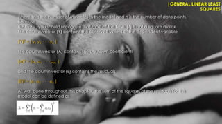 |GENERAL LINEAR LEAST
SQUARES
where m is the number of variables in the model and n is the number of data points.
Because
n ≥ m + 1, you should recognize that most of the time, [Z] is not a square matrix.
The column vector {Y} contains the observed values of the dependent variable
{Y}T = [ y1 y2 · · · yn ]
The column vector {A} contains the unknown coefficients
{A}T = [a0 a1 · · · am |
and the column vector {E} contains the residuals
{E}T = [e1 e2 · · · en ]
As was done throughout this chapter, the sum of the squares of the residuals for this
model can be defined as
 