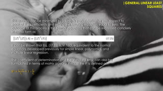 |GENERAL LINEAR LEAST
SQUARES
This quantity can be minimized by taking its partial derivative with respect to
each of the coefficients and setting the resulting equation equal to zero. The
outcome of this process is the normal equations that can be expressed concisely
in matrix form as
It can be shown that Eq. (17.25) is, in fact, equivalent to the normal
equations developed previously for simple linear, polynomial, and
multiple linear regression.
The coefficient of determination and the standard error can also be
formulated in terms of matrix algebra. Reccal the r2 is defined as
R2 =
𝑆𝑡
−𝑆𝑟
𝑆𝑡
= 1 -
𝑆 𝑟
𝑆𝑡
 