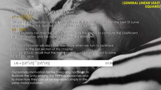 |GENERAL LINEAR LEAST
SQUARES
The matrix notation will also have relevance when we turn to nonlinear
regression in the last section of this chapter.
From Eq. (PT3.6), recall that the matrix inverse can be employed to solve
Eq. (17.25), as in
Our primary motivation for the foregoing has been to
illustrate the unity among the three approaches and
to show how they can all be expressed simply in the
same matrix notation.
Substituting the definitions of Sr and St gives
𝑟2 = −
𝑦𝑖
−ŷ𝑖
2
𝑦𝑖
− 𝑦𝑖
2
Where = ŷ the prediction of the least-squares fit. The residualsbetween the best fit curve
and the data, 𝑦𝑖 − ŷ𝑖 ,can be expressed in vector form as
{y} – [Z]{a}
Matrix algebra can then be used to manipulate this vector to compute the coefficient
of determination and the standard error of the estimate.
 