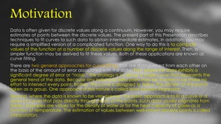 Motivation
Data is often given for discrete values along a continuum. However, you may require
estimates at points between the discrete values. The present part of this Presetation describes
techniques to fit curves to such data to obtain intermediate estimates. In addition, you may
require a simplified version of a complicated function. One way to do this is to compute
values of the function at a number of discrete values along the range of interest. Then, a
simpler function may be derived to fit these values. Both of these applications are known as
curve fitting.
There are two general approaches for curve fitting that are distinguished from each other on
the basis of the amount of error associated with the data. First, where the data exhibits a
significant degree of error or “noise,” the strategy is to derive a single curve that represents the
general trend of the data. Because any individual data point may be incorrect, we make no
effort to intersect every point. Rather, the curve is designed to follow the pattern of the points
taken as a group. One approach of this nature is called least-squares Regression.
Second, where the data is known to be very precise, the basic approach is to fit a curve or a
series of curves that pass directly through each of the points. Such data usually originates from
tables. Examples are values for the density of water or for the heat capacity of gases as a
function of temperature. The estimation of values between well-known discrete points is called
interpolation.
 