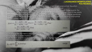 |LAGRAANGE INTERPOLATING
POLYNOMIAL
where the nomenclature f1(x) designates that this is a first-order polynomial. Equation
(14.20) is referred to as the linear Lagrange interpolating polynomial.
The same strategy can be employed to fit a parabola through three points. For
this case three parabolas would be used with each one passing through one of the points
and equaling zero at the other two. Their sum would then represent the unique parabola
that connects the three points. Such a second-order Lagrange interpolating polynomial
can be written as
Notice how the first term is equal to f(x1) at x1 and is equal to zero at x2 and x3. The other
terms work in a similar fashion.
Both the first- and second-order versions as well as higher-order Lagrange polynomials can
be represented concisely as
 