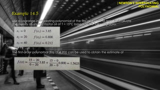 Example 14.5
Use a Lagrange interpolating polynomial of the first and second order to evaluate
the density of unused motor oil at T = 15°C based on the following data:
The first-order polynomial [Eq. (1 4.20)] can be used to obtain the estimate at
|NEWTON’S INTERPOLATING
POLYNOMIAL
 