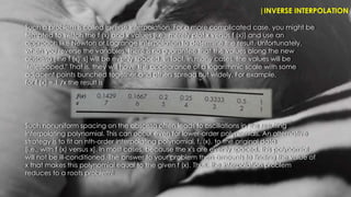 |INVERSE INTERPOLATION
Such nonuniform spacing on the abscissa often leads to oscillations in the resulting
interpolating polynomial. This can occur even for lower-order polynomials. An alternative
strategy is to fit an nth-order interpolating polynomial, f,,(x), to the original data
[i.e., with f (x) versus x]. In most cases, because the x's are evenly spaced, this polynomial
will not be ill-conditioned. The answer to your problem then amounts to finding the value of
x that makes this polynomial equal to the given f (x). Thus, the interpolation problem
reduces to a roots problem!
Such a problem is called inverse interpolation. For a more complicated case, you might be
tempted to switch the f (x) and x values [i.e., merely plot x versus f (x)] and use an
approach like Newton or Lagrange interpolation to determine the result. Unfortunately,
when you reverse the variables, there is no guarantee that the values along the new
abscissa [the f (x)' s] will be evenly spaced. In fact, in many cases, the values will be
"telescoped." That is, they will have the appearance of a logarithmic scale with some
adjacent points bunched together and others spread out widely. For example,
for f (x) = 1 /x the result is
 