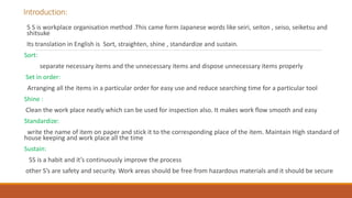 Introduction:
5 S is workplace organisation method .This came form Japanese words like seiri, seiton , seiso, seiketsu and
shitsuke
Its translation in English is Sort, straighten, shine , standardize and sustain.
Sort:
separate necessary items and the unnecessary items and dispose unnecessary items properly
Set in order:
Arranging all the items in a particular order for easy use and reduce searching time for a particular tool
Shine :
Clean the work place neatly which can be used for inspection also. It makes work flow smooth and easy
Standardize:
write the name of item on paper and stick it to the corresponding place of the item. Maintain High standard of
house keeping and work place all the time
Sustain:
5S is a habit and it’s continuously improve the process
other S’s are safety and security. Work areas should be free from hazardous materials and it should be secure
 