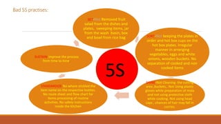 Bad 5S practises:
SET-Not Removed fruit
salad from the dishes and
plates, sweeping items, jar
from the wash basin, box
and bowl from rice bag SORT-Not keeping the plates in
order and hot box cups on the
hot box plates. Irregular
manner in arranging
vegetables, eggs and white
onions, wooden buckets. No
separation of cooked and non
cooked items
SHINE-Not Cleaning the cutting
area ,buckets,. Not Using plastic
gloves while preparation of mida
and not using protective cloth
while cooking. Not using head
caps , chances of hair may fall in
curries.
STANDARDIZE-No where stickled the
item name on the respective bottles.
No route sheet and flow chart for
items processing of routine
activities. No safety instructions
inside the kitchen
SUSTAIN-improve the process
from time to time.
5S
 