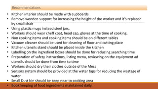 Recommendations
• Kitchen interior should be made with cupboards
• Remove wooden support for increasing the height of the worker and it’s replaced
by small chair
• Using plastic mugs instead steel jars.
• Workers should wear cheff coat, head cap, gloves at the time of cooking.
• Non cooking items and cooking items should be on different tables
• Vacuum cleaner should be used for cleaning of floor and cutting place
• Kitchen utensils stand should be placed inside the kitchen
• Labelling on the ingredient boxes should be done for reducing searching time
• Preparation of safety instructions, listing menu, reviewing on the equipment ad
utensils should be done from time to time
• Workers should dry their clothes outside of the Mess
• Sensors system should be provided at the water taps for reducing the wastage of
water
• Small Dust bin should be keep near to cooking area
• Book keeping of food ingredients maintained daily.
 