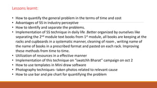 Lessons learnt:
• How to quantify the general problem in the terms of time and cost
• Advantages of 5S in industry perceptive
• How to identify and separate the problems.
• Implementation of 5S technique in daily life .Better organized by ourselves like
separating the 2nd module text books from 1st module, all books are keeping at the
racks and cupboards in a systematic manner, cleaning of room , writing name of
the name of books in a prescribed format and pasted on each rack. Improving
these methods from time to time.
• Utilization of resources in a effective manner
• Implementation of this technique on “swatchh Bharat” campaign on oct 2
• How to use templates in Mini draw software
• Photography techniques- taken photos related to relevant cause
• How to use bar and pie chart for quantifying the problem
 