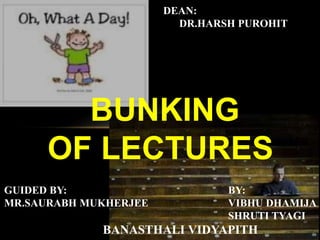 BUNKING
OF LECTURES
DEAN:
DR.HARSH PUROHIT
GUIDED BY: BY:
MR.SAURABH MUKHERJEE VIBHU DHAMIJA
SHRUTI TYAGI
BANASTHALI VIDYAPITH
 