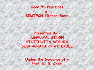 Good 5S Practices
at
BIMTECH Kitchen-Mess
Presented By –
AGGYAPAL SINGH
STUTIDUTTA MISHRA
SUBHABRATA CHATTERJEE
Under the Guidance of –
Prof. K. R. Chari
 