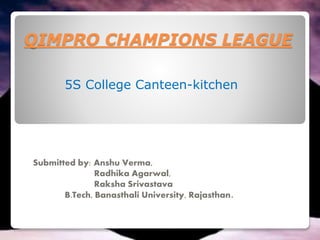 QIMPRO CHAMPIONS LEAGUE
Submitted by: Anshu Verma,
Radhika Agarwal,
Raksha Srivastava
B.Tech, Banasthali University, Rajasthan.
5S College Canteen-kitchen
 