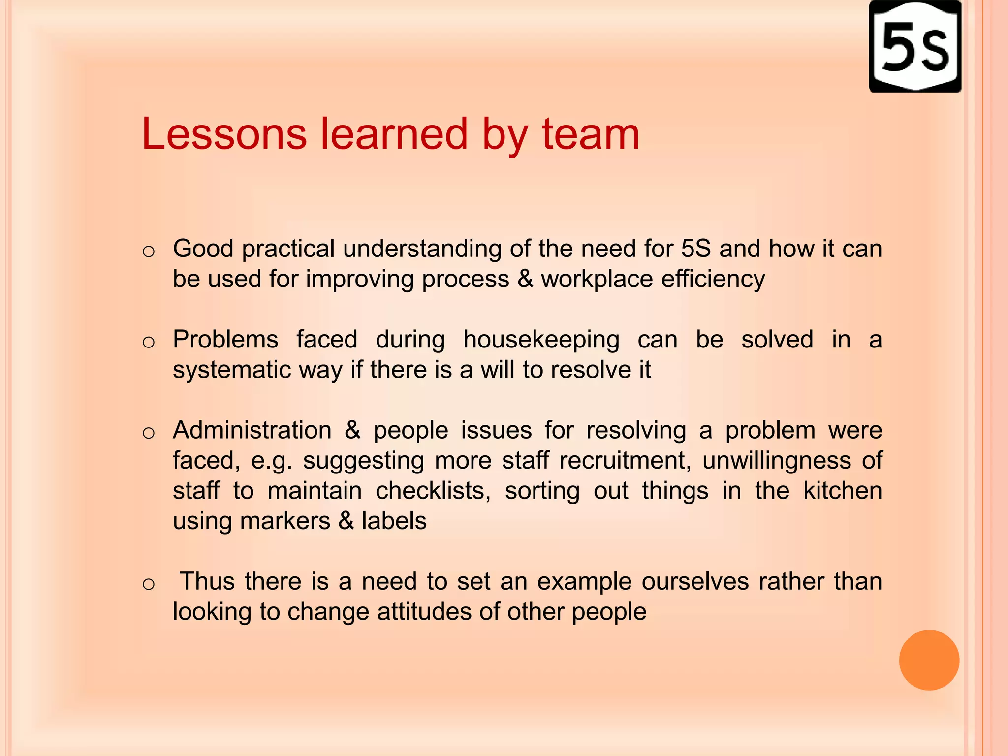Lessons learned by team
o Good practical understanding of the need for 5S and how it can
be used for improving process & workplace efficiency
o Problems faced during housekeeping can be solved in a
systematic way if there is a will to resolve it
o Administration & people issues for resolving a problem were
faced, e.g. suggesting more staff recruitment, unwillingness of
staff to maintain checklists, sorting out things in the kitchen
using markers & labels
o Thus there is a need to set an example ourselves rather than
looking to change attitudes of other people
 