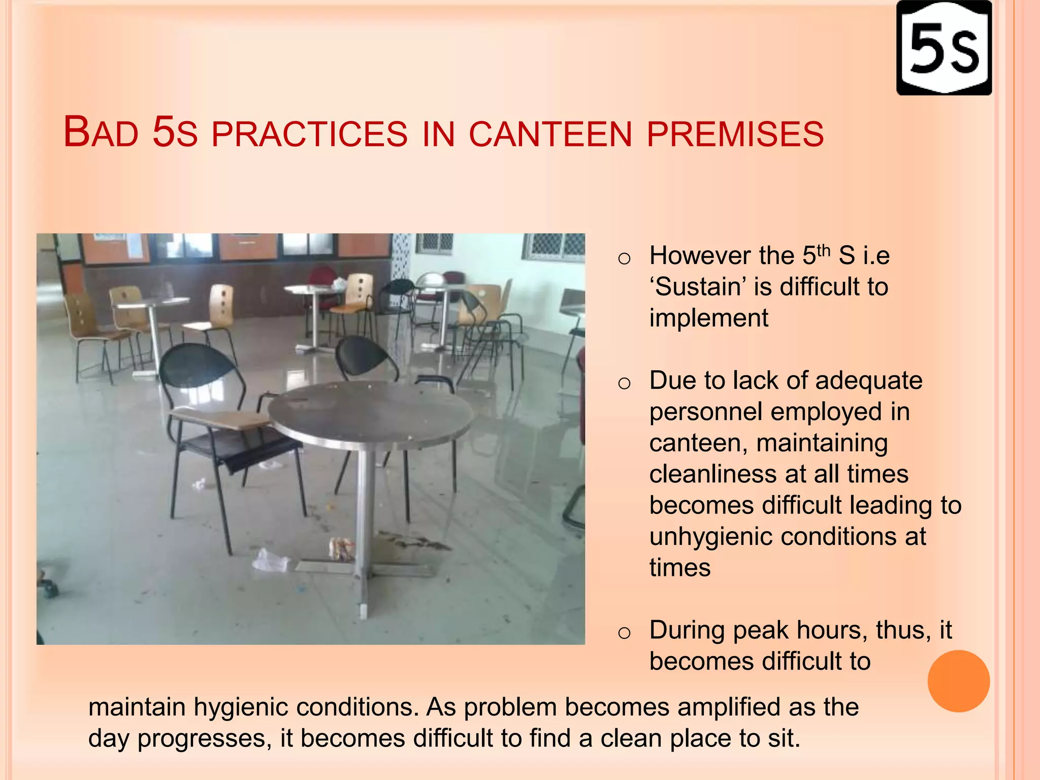 BAD 5S PRACTICES IN CANTEEN PREMISES
o However the 5th S i.e
‘Sustain’ is difficult to
implement
o Due to lack of adequate
personnel employed in
canteen, maintaining
cleanliness at all times
becomes difficult leading to
unhygienic conditions at
times
o During peak hours, thus, it
becomes difficult to
maintain hygienic conditions. As problem becomes amplified as the
day progresses, it becomes difficult to find a clean place to sit.
 