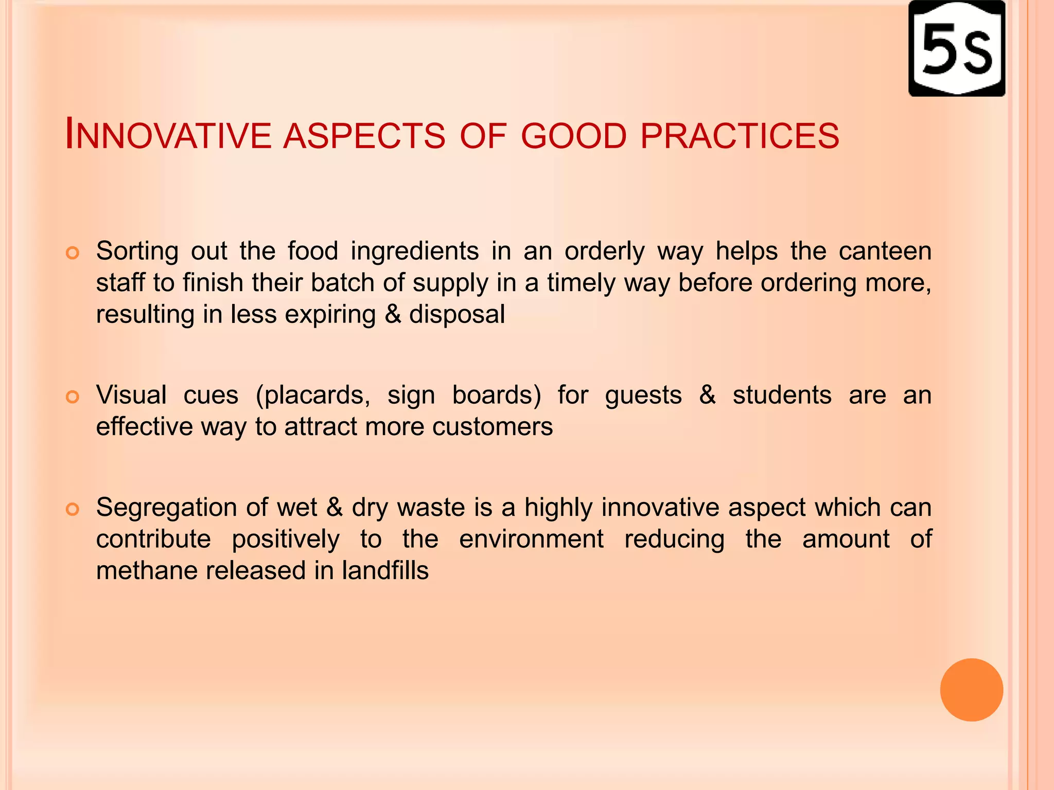 INNOVATIVE ASPECTS OF GOOD PRACTICES
 Sorting out the food ingredients in an orderly way helps the canteen
staff to finish their batch of supply in a timely way before ordering more,
resulting in less expiring & disposal
 Visual cues (placards, sign boards) for guests & students are an
effective way to attract more customers
 Segregation of wet & dry waste is a highly innovative aspect which can
contribute positively to the environment reducing the amount of
methane released in landfills
 