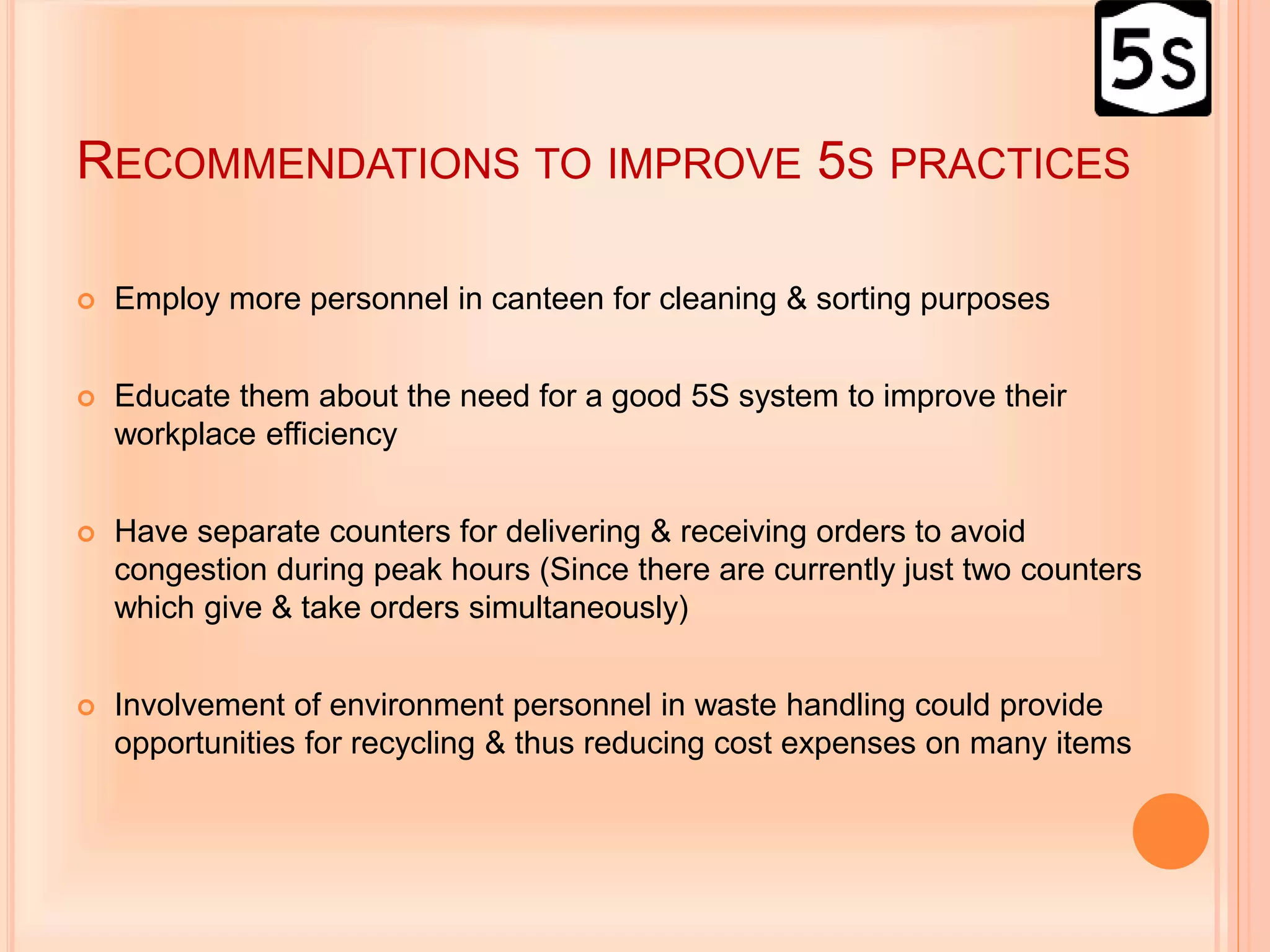 RECOMMENDATIONS TO IMPROVE 5S PRACTICES
 Employ more personnel in canteen for cleaning & sorting purposes
 Educate them about the need for a good 5S system to improve their
workplace efficiency
 Have separate counters for delivering & receiving orders to avoid
congestion during peak hours (Since there are currently just two counters
which give & take orders simultaneously)
 Involvement of environment personnel in waste handling could provide
opportunities for recycling & thus reducing cost expenses on many items
 