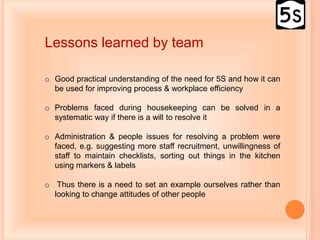 Lessons learned by team
o Good practical understanding of the need for 5S and how it can
be used for improving process & workplace efficiency
o Problems faced during housekeeping can be solved in a
systematic way if there is a will to resolve it
o Administration & people issues for resolving a problem were
faced, e.g. suggesting more staff recruitment, unwillingness of
staff to maintain checklists, sorting out things in the kitchen
using markers & labels
o Thus there is a need to set an example ourselves rather than
looking to change attitudes of other people
 