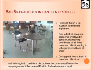 BAD 5S PRACTICES IN CANTEEN PREMISES
o However the 5th S i.e
‘Sustain’ is difficult to
implement
o Due to lack of adequate
personnel employed in
canteen, maintaining
cleanliness at all times
becomes difficult leading to
unhygienic conditions at
times
o During peak hours, thus, it
becomes difficult to
maintain hygienic conditions. As problem becomes amplified as the
day progresses, it becomes difficult to find a clean place to sit.
 