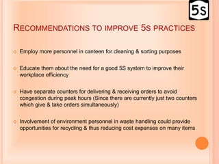 RECOMMENDATIONS TO IMPROVE 5S PRACTICES
 Employ more personnel in canteen for cleaning & sorting purposes
 Educate them about the need for a good 5S system to improve their
workplace efficiency
 Have separate counters for delivering & receiving orders to avoid
congestion during peak hours (Since there are currently just two counters
which give & take orders simultaneously)
 Involvement of environment personnel in waste handling could provide
opportunities for recycling & thus reducing cost expenses on many items
 