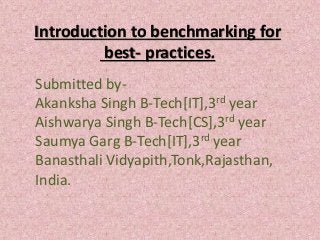 Introduction to benchmarking for
best- practices.
Submitted by-
Akanksha Singh B-Tech[IT],3rd year
Aishwarya Singh B-Tech[CS],3rd year
Saumya Garg B-Tech[IT],3rd year
Banasthali Vidyapith,Tonk,Rajasthan,
India.
 