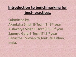 Introduction to benchmarking for
best- practices.
Submitted by-
Akanksha Singh B-Tech[IT],3rd year
Aishwarya Singh B-Tech[CS],3rd year
Saumya Garg B-Tech[IT],3rd year
Banasthali Vidyapith,Tonk,Rajasthan,
India.
 