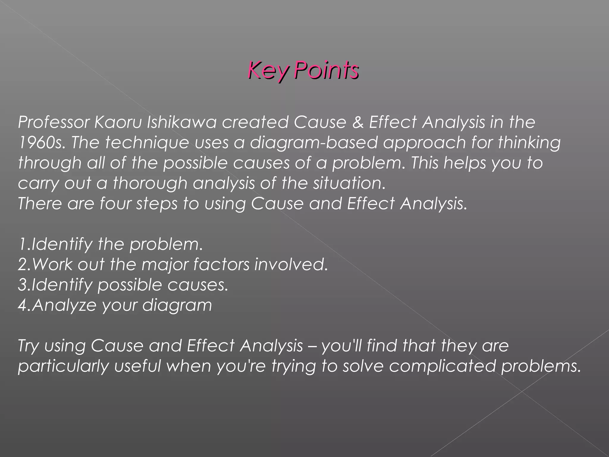 KeyKey PointsPoints
Professor Kaoru Ishikawa created Cause & Effect Analysis in the
1960s. The technique uses a diagram-based approach for thinking
through all of the possible causes of a problem. This helps you to
carry out a thorough analysis of the situation.
There are four steps to using Cause and Effect Analysis.
1.Identify the problem.
2.Work out the major factors involved.
3.Identify possible causes.
4.Analyze your diagram
Try using Cause and Effect Analysis – you'll find that they are
particularly useful when you're trying to solve complicated problems.
 