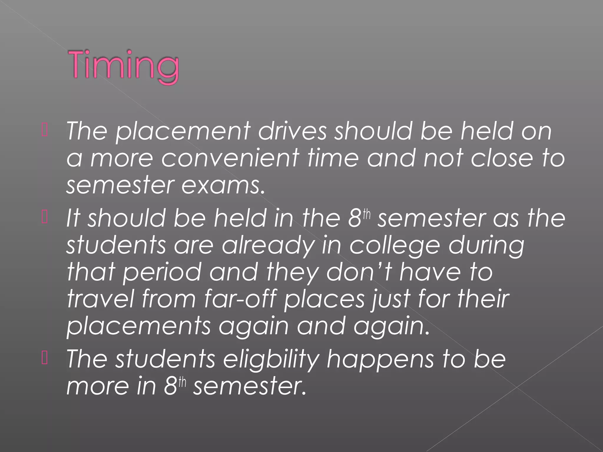  The placement drives should be held on
a more convenient time and not close to
semester exams.
 It should be held in the 8th
semester as the
students are already in college during
that period and they don’t have to
travel from far-off places just for their
placements again and again.
 The students eligbility happens to be
more in 8th
semester.
 